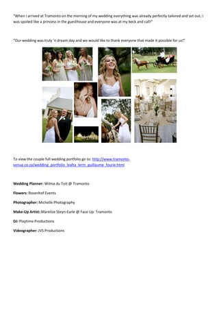 “When I arrived at Tramonto on the morning of my wedding everything was already perfectly tailored and set out, I
was spoiled like a princess in the guesthouse and everyone was at my beck and call!”



“Our wedding was truly ‘n dream day and we would like to thank everyone that made it possible for us!”




To view the couple full wedding portfolio go to: http://www.tramonto-
venue.co.za/wedding_portfolio_lealta_lerm_guillaume_fourie.html



Wedding Planner: Wilma du Toit @ Tramonto

Flowers: Rosenhof Events

Photographer: Michelle Photography

Make-Up Artist: Marelize Steyn-Earle @ Face Up: Tramonto

DJ: Playtime Productions

Videographer: JVS Productions
 