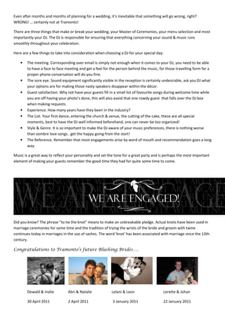 Even after months and months of planning for a wedding, it's inevitable that something will go wrong, right?
WRONG! … certainly not at Tramonto!

There are three things that make or break your wedding, your Master of Ceremonies, your menu selection and most
importantly your DJ. The DJ is responsible for ensuring that everything concerning your sound & music runs
smoothly throughout your celebration.

Here are a few things to take into consideration when choosing a DJ for your special day:

    •   The meeting. Corresponding over email is simply not enough when it comes to your DJ, you need to be able
        to have a face to face meeting and get a feel for the person behind the music, for those travelling form far a
        proper phone conversation will do you fine.
    •   The sore eye. Sound equipment significantly visible in the reception is certainly undesirable, ask you DJ what
        your options are for making those nasty speakers disappear within the décor.
    •   Guest satisfaction. Why not have your guests fill in a small list of favourite songs during welcome time while
        you are off having your photo’s done, this will also avoid that one rowdy guest that falls over the DJ box
        when making requests.
    •   Experience. How many years have they been in the industry?
    •   The List. Your first dance, entering the church & venue, the cutting of the cake, these are all special
        moments, best to have the DJ well informed beforehand, one can never be too organized!
    •   Style & Genre. It is so important to make the DJ aware of your music preferences, there is nothing worse
        than sombre love songs.. get the happy going from the start!
    •   The Reference. Remember that most engagements arise by word of mouth and recommendation goes a long
        way.

Music is a great way to reflect your personality and set the tone for a great party and is perhaps the most important
element of making your guests remember the good time they had for quite some time to come.




Did you know? The phrase “to tie the knot” means to make an unbreakable pledge. Actual knots have been used in
marriage ceremonies for some time and the tradition of trying the wrists of the bride and groom with twine
continues today in marriages in the use of sashes. The word 'knot' has been associated with marriage since the 13th
century.

Congratulations to Tramonto’s future Blushing Brides….




        Dewald & Inalie         Abri & Natalie            Lelani & Leon                  Lerette & Johan

        30 April 2011           2 April 2011               3 January 2011                22 January 2011
 