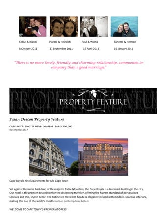 Cobus & Riandi            Vidette & Heinrich           Paul & Wilma                Sunette & Herman

        8 October 2011            17 September 2011             16 April 2011              15 January 2011



   “There is no more lovely, friendly and charming relationship, communion or
                                   company than a good marriage.”




Susan Deacon Property Feature

CAPE ROYALE HOTEL DEVELOPMENT ZAR 3,200,000
Reference 4487




Cape Royale hotel apartments for sale Cape Town

Set against the iconic backdrop of the majestic Table Mountain, the Cape Royale is a landmark building in the city.
Our hotel is the premier destination for the discerning traveller, offering the highest standard of personalised
services and chic, stylish decor. The distinctive old-world facade is elegantly infused with modern, spacious interiors,
making this one of the world’s most luxurious contemporary hotels.

WELCOME TO CAPE TOWN’S PREMIER ADDRESS!
 