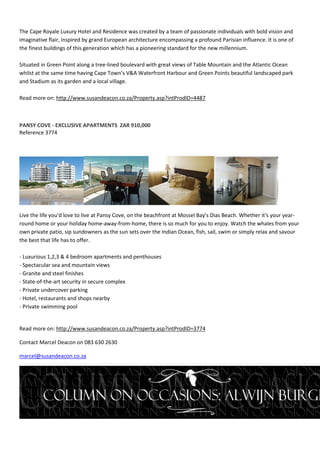 The Cape Royale Luxury Hotel and Residence was created by a team of passionate individuals with bold vision and
imaginative flair, inspired by grand European architecture encompassing a profound Parisian influence. It is one of
the finest buildings of this generation which has a pioneering standard for the new millennium.

Situated in Green Point along a tree-lined boulevard with great views of Table Mountain and the Atlantic Ocean
whilst at the same time having Cape Town’s V&A Waterfront Harbour and Green Points beautiful landscaped park
and Stadium as its garden and a local village.

Read more on: http://www.susandeacon.co.za/Property.asp?intProdID=4487



PANSY COVE - EXCLUSIVE APARTMENTS ZAR 910,000
Reference 3774




Live the life you'd love to live at Pansy Cove, on the beachfront at Mossel Bay's Dias Beach. Whether it's your year-
round home or your holiday home-away-from-home, there is so much for you to enjoy. Watch the whales from your
own private patio, sip sundowners as the sun sets over the Indian Ocean, fish, sail, swim or simply relax and savour
the best that life has to offer.

- Luxurious 1,2,3 & 4 bedroom apartments and penthouses
- Spectacular sea and mountain views
- Granite and steel finishes
- State-of-the-art security in secure complex
- Private undercover parking
- Hotel, restaurants and shops nearby
- Private swimming pool


Read more on: http://www.susandeacon.co.za/Property.asp?intProdID=3774

Contact Marcel Deacon on 083 630 2630

marcel@susandeacon.co.za
 