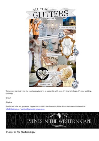 Remember: carats are not the vegetables you serve as a side dish with peas. It’s time to indulge…it’s your wedding,
so shine!

Enjoy!

Alwijn x

Should you have any questions, suggestions or topics for discussion please do not hesitate to contact us on
info@alwijn.co.za / maryke@tramonto-venue.co.za




Events in the Western Cape
 