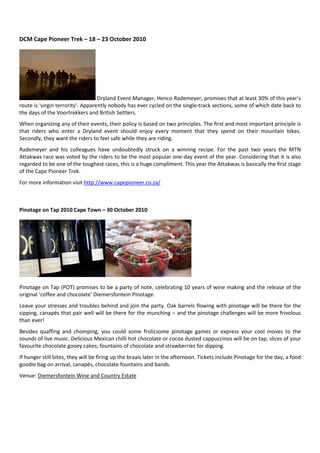 DCM Cape Pioneer Trek – 18 – 23 October 2010




                                   Dryland Event Manager, Henco Rademeyer, promises that at least 30% of this year’s
route is ‘virgin terrority’. Apparently nobody has ever cycled on the single-track sections, some of which date back to
the days of the Voortrekkers and British Settlers.
When organizing any of their events, their policy is based on two principles. The first and most important principle is
that riders who enter a Dryland event should enjoy every moment that they spend on their mountain bikes.
Secondly, they want the riders to feel safe while they are riding.
Rademeyer and his colleagues have undoubtedly struck on a winning recipe. For the past two years the MTN
Attakwas race was voted by the riders to be the most popular one-day event of the year. Considering that it is also
regarded to be one of the toughest races, this is a huge compliment. This year the Attakwas is basically the first stage
of the Cape Pioneer Trek.
For more information visit http://www.capepioneer.co.za/



Pinotage on Tap 2010 Cape Town – 30 October 2010




Pinotage on Tap (POT) promises to be a party of note, celebrating 10 years of wine making and the release of the
original ‘coffee and chocolate’ Diemersfontein Pinotage.
Leave your stresses and troubles behind and join the party. Oak barrels flowing with pinotage will be there for the
sipping, canapés that pair well will be there for the munching – and the pinotage challenges will be more frivolous
than ever!
Besides quaffing and chomping, you could some frolicsome pinotage games or express your cool moves to the
sounds of live music. Delicious Mexican chilli hot chocolate or cocoa dusted cappuccinos will be on tap, slices of your
favourite chocolate gooey cakes; fountains of chocolate and strawberries for dipping.
If hunger still bites, they will be firing up the braais later in the afternoon. Tickets include Pinotage for the day, a food
goodie bag on arrival, canapés, chocolate fountains and bands.
Venue: Diemersfontein Wine and Country Estate
 