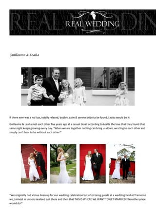 Guillaume & Lealta




If there ever was a no fuss, totally relaxed, bubbly, calm & serene bride to be found, Lealta would be it!

Guillaume & Lealta met each other five years ago at a casual braai, according to Lealta the love that they found that
same night keeps growing every day. “When we are together nothing can bring us down, we cling to each other and
simply can’t bear to be without each other!”




“We originally had Venue linen up for our wedding celebration but after being guests at a wedding held at Tramonto
we, (almost in unison) realized just there and then that THIS IS WHERE WE WANT TO GET MARRIED!! No other place
would do!”
 