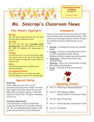 Crossroads Charter
                                                                           Academy
                                                                              Big Rapids, MI

                                                                           October 4, 2010




      Ms. Sinicropi’s Classroom News
    This Week’s Highlights                                         Homework
  Phonics                                          Here are some activities that you and your child
  We will learn about the letter Hh and start      can do at home that will give them practice with
  learning about compound words.                   what we are learning at school. Feel free to move
  Reading                                          the activities around to different days if you
  We will read the story Annabelle Swift,          wish.
  Kindergartener. We will continue to work on
                                                      Monday – Counting the House (see attached
  the skills of retelling and sequencing of
                                                       sheet)
  events.
                                                      Tuesday – Practice writing the letters H and
  Writing
                                                       h, while saying their sound. Discuss
  We will learn how we write from left to right
                                                       difference between uppercase and lowercase.
  and always start at the top of the page. We
  will also begin learning how letters help us
                                                      Wednesday – What Is This Color? (see
  make words.                                          attached sheet)
                                                      Thursday – Have your child practice writing
  Math
                                                       their name and tying shoes.
  We will learn about story problems and
  ordering numbers.                                   Friday – Concepts of Print (see attached
                                                       sheet)
  Science/Social Studies
  We will learn how we can help each other
  and who helps is in school. We will also start
  a new unit and learn how we are alike and
            Special Notes
Field Trip
Please make sure you send in your
                                                              Upcoming Events
permission slip and money ASAP. Our field             Oct. 11 – Field Trip to Klackle Orchards
trip is right around the corner! If you need
help with covering the expense of the field           Oct. 19 – PTO Meeting 3:30pm
trip, let me know! We will figure something                      Parent/Teacher Conferences 4-7pm
out for you.
                                                      Oct. 20 – Book Orders Due
Volunteer Opportunity
I am looking for a couple of people that              Oct. 21 – Parent/Teacher Conferences 4-7pm
would like to help out on Tuesday, October
12th. We are making handprint spiders with            Oct. 22 – No School!
paint! Let me know if you are interested!
 