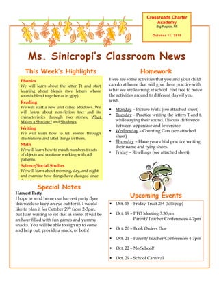 Crossroads Charter
                                                                             Academy
                                                                               Big Rapids, MI

                                                                            October 11, 2010




       Ms. Sinicropi’s Classroom News
     This Week’s Highlights                                          Homework
  Phonics                                           Here are some activities that you and your child
  We will learn about the letter Tt and start       can do at home that will give them practice with
  learning about blends (two letters whose          what we are learning at school. Feel free to move
  sounds blend together as in stop).                the activities around to different days if you
  Reading                                           wish.
  We will start a new unit called Shadows. We
                                                       Monday – Picture Walk (see attached sheet)
  will learn about non-fiction text and its
                                                       Tuesday – Practice writing the letters T and t,
  characteristics through two stories, What
  Makes a Shadow? and Shadows.                          while saying their sound. Discuss difference
                                                        between uppercase and lowercase.
  Writing
                                                       Wednesday – Counting Cars (see attached
  We will learn how to tell stories through
  illustrations and label things in them.
                                                        sheet)
                                                       Thursday – Have your child practice writing
  Math
                                                        their name and tying shoes.
  We will learn how to match numbers to sets
                                                       Friday – Retellings (see attached sheet)
  of objects and continue working with AB
  patterns.
  Science/Social Studies
  We will learn about morning, day, and night
  and examine how things have changed since
  the past.
            Special Notes
Harvest Party
I hope to send home our harvest party flyer
                                                               Upcoming Events
this week so keep an eye out for it. I would           Oct. 15 – Friday Treat 25¢ (lollipop)
like to plan it for October 29th from 2-3pm,
but I am waiting to set that in stone. It will be      Oct. 19 – PTO Meeting 3:30pm
an hour filled with fun games and yummy                           Parent/Teacher Conferences 4-7pm
snacks. You will be able to sign up to come
and help out, provide a snack, or both!                Oct. 20 – Book Orders Due

                                                       Oct. 21 – Parent/Teacher Conferences 4-7pm

                                                       Oct. 22 – No School!

                                                       Oct. 29 – School Carnival
 