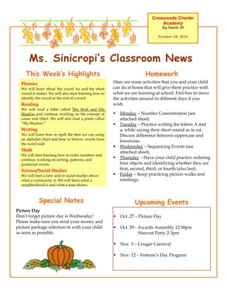 Ms. Sinicropi’s Classroom News
Crossroads Charter
Academy
Big Rapids, MI
October 25, 2010
Upcoming Events
 Oct. 27 – Picture Day
 Oct. 29 - Awards Assembly 12:30pm
Harvest Party 2-3pm
 Nov. 5 – Cougar Carnival
 Nov. 12 – Veteran’s Day Program
Here are some activities that you and your child
can do at home that will give them practice with
what we are learning at school. Feel free to move
the activities around to different days if you
wish.
 Monday – Number Concentration (see
attached sheet)
 Tuesday – Practice writing the letters A and
a, while saying their short sound as in cat.
Discuss difference between uppercase and
lowercase.
 Wednesday – Sequencing Events (see
attached sheet)
 Thursday – Have your child practice ordering
four objects and identifying whether they are
first, second, third, or fourth (also last).
 Friday – Keep practicing picture walks and
retellings.
HomeworkThis Week’s Highlights
Phonics
We will learn about the vowel Aa and the short
sound it makes. We will also start learning how to
identify the sound at the end of a word.
Reading
We will read a fable called The Wolf and His
Shadow and continue working on the concept of
cause and effect. We will also read a poem called
“My Shadow.”
Writing
We will learn how to spell the best we can using
an alphabet chart and how to borrow words from
the word wall.
Math
We will start learning how to order numbers and
continue working on sorting, patterns, and
positional words.
Science/Social Studies
We will start a new unit in social studies about
what a community is. We will learn what a
neighborhood is and what a map shows.
Special Notes
Picture Day
Don’t forget picture day is Wednesday!
Please make sure you send your money and
picture package selection in with your child
as soon as possible.
 