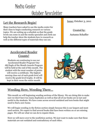 Media Center  October Newsletter Issue:  October 3, 2011 Created by: Autumn Schaffer Let the Research Begin! Many teachers have asked to use the media center for their class to begin conducting research on various topics. We are setting up a schedule so that the grade levels can come in and the media specialist and clerk can help the teacher show the students how to research as well as the different types of materials they can use. Weeding Here, Weeding There… This month we will beginning weeding sections of the library. We are doing this to make sure we don’t have too many duplicates as well as that all of our books are in tact and useful to the students. We have come across several outdated and torn books that might need to find a new home.  We will begin weeding in the fiction section simply because this is our largest and most used section. We expect to find several books that have been written on or are missing pages. We will see what we can do to repaire them. Next we will move over to the nonfiction section. We just want to make sure that these materials are not outdated and contradictory of each other.  Accelerated Reader Counts! Students are continuing to use our Accelerated Reader Program! Our AR/Eagle of the Month Awards Program will be held at the end of this month. The student with the most number of points will receive a certificate. The highest earning class out of each grade level will receive the grade level trophy. It will be kept in their room the entire month. 