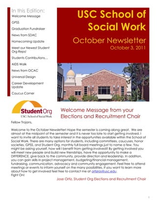 In this Edition:
Welcome Message                                USC School of
                                                 Social Work
GPSS

Graduation Fundraiser

News from SDAC

Homecoming Update                          October Newsletter
Meet our Newest Student                                               October 3, 2011
Org Reps!

Students Contributions…

AIDS Walk

News from OCAC

Universal Design

Career Development
Update

Caucus Corner




                                   Welcome Message from your
                                   Elections and Recruitment Chair
Fellow Trojans,

Welcome to the October Newsletter! Hope the semester is coming along great. We are
almost at the midpoint of the semester and it is never too late to start getting involved. I
want to invite all students to take interest in the opportunities available within the School of
Social Work. There are many options for students, including committees, caucuses, honor
societies, GPSS, and Student Org. monthly full board meetings just to name a few. You
might be asking yourself, how will I benefit from getting involved? By getting involved you
will meet new people and build new friendships, have the opportunity to make a
DIFFERENCE, give back to the community, provide direction and leadership. In addition,
you can gain skills in project management, budgeting/financial management,
fundraising, communication, advocacy and community engagement. Feel free to attend
meetings or events to inform yourself on the many possibilities. If you want to learn more
about how to get involved feel free to contact me at ortizros@usc.edu.
Fight On!
                                Jose Ortiz, Student Org Elections and Recruitment Chair




                                                                                                   1
 