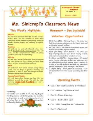Crossroads Charter
                                                                                         Academy
                                                                                        Big Rapids, MI

                                                                                      October 1, 2012




       Ms. Sinicropi’s Classroom News
     This Week’s Highlights                                      Homework – See backside!
  Phonics
  We will learn about the letter Hh and the sound it                Volunteer Opportunities
  makes. Also, we will continue to learn about
  compound words, identifying beginning sounds in               10-10:45am (T-F) – Writing Time – We could use
  words, rhyming words, and listening for specific               help keeping our voices down, staying on task, and
  sounds.
                                                                 writing the sounds we hear.
  Reading                                                       11:35am (M-F) – We come in from lunch recess and
  We will end our unit called School with a story                would love to have a guest reader!
  titled Annabelle Swift, Kindergartener. We will
                                                                12:15-1pm (M-F) – Work Station – We could use
  work on the comprehension skills of asking
  questions for clarity and predicting.
                                                                 help keeping our noise level down, staying on task,
                                                                 and even someone to lead a station or two.
  Writing
                                                                1-1:30pm on (M,W,F) – Handwriting – We could
  We will learn how to find writing ideas in treasures
                                                                 use a couple volunteers to help us make sure we
  we own, things we love, things we have done,
  places we have seen, and things we know.
                                                                 are taking our time and making letters correctly. It
                                                                 is nice to be able to break the kids up into small
  Math                                                           groups and spread them amongst a few adults.
  We will learn more about patterns using linking
                                                                2-2:40pm (M-F) – Snack/Show & Tell/Play – You
  cubes, use our bugs to practice counting, use
  geoboards to help us with the concept of shapes,               are more than welcome to join us during this time
  and learn how to make tally marks.                             too!
  Science/Social Studies
  We will learn about homes and how they are
  different around the world. We will also start                            Upcoming Events
            Special Notes
  learning about what a neighborhood and a
  community are.
                                                                  Oct. 2 – Fire Safety Assembly & Fire Trucks

                                                                  Oct. 3 – Count Day! Please be here!
Fire Safety!
Fire safety week is Oct. 7-11th. The Big Rapids
Fire Department will be bringing a fire truck for                 Oct. 10 – Vision Screenings
us to explore, as well as showing us how to be
safe when there is a fire. This will be taking place              Oct. 15 – Book Orders Due!
on Tuesday, October 2nd.
                                                                  Oct. 15-18 – Parent/Teacher Conferences

                                                                  Oct. 19 – No School!
 