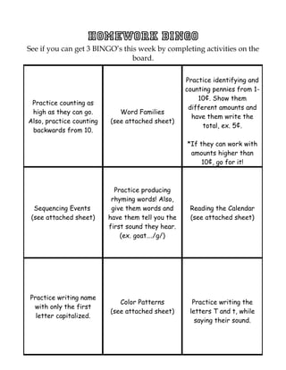 Homework BINGO
See if you can get 3 BINGO’s this week by completing activities on the
                                board.

                                                   Practice identifying and
                                                   counting pennies from 1-
                                                       10¢. Show them
 Practice counting as
                                                    different amounts and
 high as they can go.        Word Families
                                                     have them write the
Also, practice counting   (see attached sheet)
                                                         total, ex. 5¢.
 backwards from 10.

                                                   *If they can work with
                                                    amounts higher than
                                                        10¢, go for it!



                            Practice producing
                           rhyming words! Also,
  Sequencing Events        give them words and      Reading the Calendar
 (see attached sheet)     have them tell you the    (see attached sheet)
                          first sound they hear.
                              (ex. goat…./g/)




Practice writing name
                             Color Patterns          Practice writing the
 with only the first
                          (see attached sheet)      letters T and t, while
  letter capitalized.
                                                      saying their sound.
 