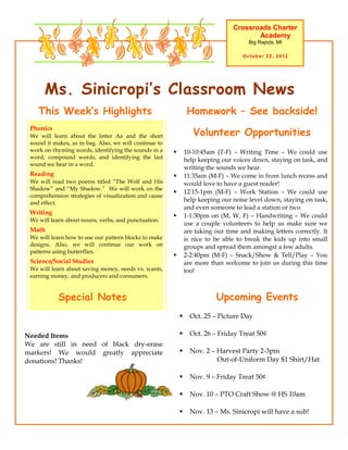 Crossroads Charter
                                                                                        Academy
                                                                                       Big Rapids, MI

                                                                                     October 22, 2012




      Ms. Sinicropi’s Classroom News
    This Week’s Highlights                                       Homework – See backside!

                                                                   Volunteer Opportunities
 Phonics
 We will learn about the letter Aa and the short
 sound it makes, as in bag. Also, we will continue to
 work on rhyming words, identifying the sounds in a            10-10:45am (T-F) – Writing Time – We could use
 word, compound words, and identifying the last                 help keeping our voices down, staying on task, and
 sound we hear in a word.
                                                                writing the sounds we hear.
 Reading                                                       11:35am (M-F) – We come in from lunch recess and
 We will read two poems titled “The Wolf and His                would love to have a guest reader!
 Shadow” and “My Shadow.” We will work on the
                                                               12:15-1pm (M-F) – Work Station – We could use
 comprehension strategies of visualization and cause
 and effect.
                                                                help keeping our noise level down, staying on task,
                                                                and even someone to lead a station or two.
 Writing
                                                               1-1:30pm on (M, W, F) – Handwriting – We could
 We will learn about nouns, verbs, and punctuation.
                                                                use a couple volunteers to help us make sure we
 Math                                                           are taking our time and making letters correctly. It
 We will learn how to use our pattern blocks to make            is nice to be able to break the kids up into small
 designs. Also, we will continue our work on                    groups and spread them amongst a few adults.
 patterns using butterflies.
                                                               2-2:40pm (M-F) – Snack/Show & Tell/Play – You
 Science/Social Studies                                         are more than welcome to join us during this time
 We will learn about saving money, needs vs. wants,             too!
 earning money, and producers and consumers.


            Special Notes                                                  Upcoming Events
                                                                 Oct. 25 – Picture Day

Needed Items                                                     Oct. 26 – Friday Treat 50¢
We are still in need of black dry-erase
markers! We would greatly appreciate                             Nov. 2 – Harvest Party 2-3pm
donations! Thanks!                                                         Out-of-Uniform Day $1 Shirt/Hat

                                                                 Nov. 9 – Friday Treat 50¢

                                                                 Nov. 10 – PTO Craft Show @ HS 10am

                                                                 Nov. 13 – Ms. Sinicropi will have a sub!
 