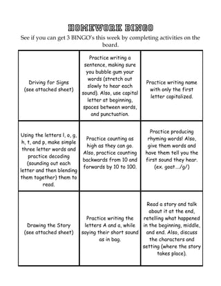 Homework BINGO
See if you can get 3 BINGO’s this week by completing activities on the
                                board.

                                 Practice writing a
                              sentence, making sure
                               you bubble gum your
                                words (stretch out
   Driving for Signs                                     Practice writing name
                                slowly to hear each
 (see attached sheet)                                     with only the first
                             sound). Also, use capital
                                                           letter capitalized.
                               letter at beginning,
                             spaces between words,
                                  and punctuation.


                                                           Practice producing
Using the letters l, o, g,
                              Practice counting as        rhyming words! Also,
 h, t, and p, make simple
                              high as they can go.        give them words and
 three letter words and
                             Also, practice counting     have them tell you the
     practice decoding
                             backwards from 10 and       first sound they hear.
    (sounding out each
                             forwards by 10 to 100.          (ex. goat…./g/)
letter and then blending
them together) them to
           read.


                                                        Read a story and talk
                                                         about it at the end,
                               Practice writing the   retelling what happened
  Drawing the Story           letters A and a, while  in the beginning, middle,
 (see attached sheet)        saying their short sound   and end. Also, discuss
                                     as in bag.          the characters and
                                                      setting (where the story
                                                            takes place).
 