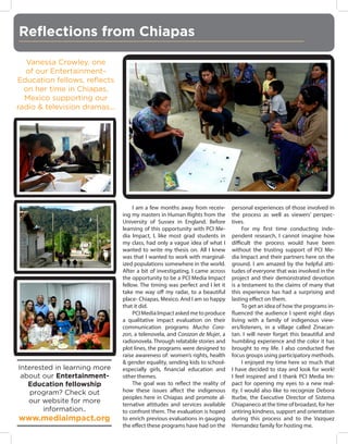 Reflections from Chiapas
Vanessa Crowley, one
of our EntertainmentEducation fellows, reflects
on her time in Chiapas,
Mexico supporting our
radio & television dramas...

Interested in learning more
about our EntertainmentEducation fellowship
program? Check out
our website for more
information..

www.mediaimpact.org

I am a few months away from receiving my masters in Human Rights from the
University of Sussex in England. Before
learning of this opportunity with PCI Media Impact, I, like most grad students in
my class, had only a vague idea of what I
wanted to write my thesis on. All I knew
was that I wanted to work with marginalized populations somewhere in the world.
After a bit of investigating, I came across
the opportunity to be a PCI Media Impact
fellow. The timing was perfect and I let it
take me way off my radar, to a beautiful
place- Chiapas, Mexico. And I am so happy
that it did.
PCI Media Impact asked me to produce
a qualitative impact evaluation on their
communication programs Mucho Corazon, a telenovela, and Corazon de Mujer, a
radionovela. Through relatable stories and
plot lines, the programs were designed to
raise awareness of: women’s rights, health
& gender equality, sending kids to schoolespecially girls, financial education and
other themes.
The goal was to reflect the reality of
how these issues affect the indigenous
peoples here in Chiapas and promote alternative attitudes and services available
to confront them. The evaluation is hoped
to enrich previous evaluations in gauging
the effect these programs have had on the

personal experiences of those involved in
the process as well as viewers’ perspectives.
For my first time conducting independent research, I cannot imagine how
difficult the process would have been
without the trusting support of PCI Media Impact and their partners here on the
ground. I am amazed by the helpful attitudes of everyone that was involved in the
project and their demonstrated devotion
is a testament to the claims of many that
this experience has had a surprising and
lasting effect on them.
To get an idea of how the programs influenced the audience I spent eight days
living with a family of indigenous viewers/listeners, in a village called Zinacantan. I will never forget this beautiful and
humbling experience and the color it has
brought to my life. I also conducted five
focus groups using participatory methods.
I enjoyed my time here so much that
I have decided to stay and look for work!
I feel inspired and I thank PCI Media Impact for opening my eyes to a new reality. I would also like to recognize Debora
Iturbe, the Executive Director of Sistema
Chiapaneco at the time of broadast, for her
untiring kindness, support and orientation
during this process and to the Vazquez
Hernandez family for hosting me.

 