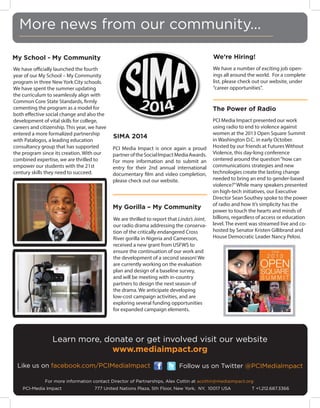 More news from our community...
My School - My Community

We’re Hiring!

We have officially launched the fourth
year of our My School – My Community
program in three New York City schools.
We have spent the summer updating
the curriculum to seamlessly align with
Common Core State Standards, firmly
cementing the program as a model for
both effective social change and also the
development of vital skills for college,
careers and citizenship. This year, we have
entered a more formalized partnership
with Patalogos, a leading education
consultancy group that has supported
the program since its creation. With our
combined expertise, we are thrilled to
empower our students with the 21st
century skills they need to succeed.

We have a number of exciting job openings all around the world. For a complete
list, please check out our website, under
“career opportunities”.

The Power of Radio

SIMA 2014
PCI Media Impact is once again a proud
partner of the Social Impact Media Awards.
For more information and to submit an
entry for their 2nd annual international
documentary film and video completion,
please check out our website.

My Gorilla – My Community
We are thrilled to report that Linda’s Joint,
our radio drama addressing the conservation of the critically endangered Cross
River gorilla in Nigeria and Cameroon,
received a new grant from USFWS to
ensure the continuation of our work and
the development of a second season! We
are currently working on the evaluation
plan and design of a baseline survey,
and will be meeting with in-country
partners to design the next season of
the drama. We anticipate developing
low-cost campaign activities, and are
exploring several funding opportunities
for expanded campaign elements.

PCI Media Impact presented our work
using radio to end to violence against
women at the 2013 Open Square Summit
in Washington D.C. in early October.
Hosted by our friends at Futures Without
Violence, this day-long conference
centered around the question “how can
communications strategies and new
technologies create the lasting change
needed to bring an end to gender-based
violence?” While many speakers presented
on high-tech initiatives, our Executive
Director Sean Southey spoke to the power
of radio and how it’s simplicity has the
power to touch the hearts and minds of
billions, regardless of access or education
level. The event was streamed live and cohosted by Senator Kristen Gillibrand and
House Democratic Leader Nancy Pelosi.

Learn more, donate or get involved visit our website
www.mediaimpact.org
Like us on facebook.com/PCIMediaImpact

Follow us on Twitter @PCIMediaImpact

For more information contact Director of Partnerships, Alex Cottin at acottin@mediaimpact.org
PCI-Media Impact 		

777 United Nations Plaza, 5th Floor, New York, NY, 10017 USA 		

T +1.212.687.3366

 