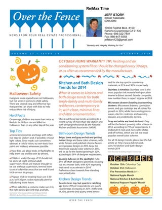 Re/Max Time 
"Honesty and Integrity Working for You" 
O V E R T H E F E N C E 
Halloween Safety 
Everyone loves a good scare on Halloween, 
but not when it comes to child safety. 
There are several easy and effective tips 
that parents can share with kids to help 
reduce their risk of injury. 
Hard Facts 
On average, children are more than twice as 
likely to be hit by a car and killed on 
Halloween than on any other day of the year. 
Top Tips 
l Decorate costumes and bags with reflec-tive 
tape or stickers and, if possible, choose 
light colors. Since masks can sometimes 
obstruct a child’s vision, try non-toxic face 
paint and makeup whenever possible. 
l Have kids use glow sticks or flashlights to 
help them see and be seen by drivers. 
l Children under the age of 12 should not 
be alone at night without adult 
supervision. If kids are mature enough to 
be out without supervision, remind them 
to stick to familiar areas that are well lit and 
trick-or-treat in groups. 
l Popular trick-or-treating hours are 5:30 
p.m. to 9:30 p.m. so be especially alert for 
kids during those hours. 
l When selecting a costume make sure it is 
the right size to prevent trips and falls. 
See more at: http://www.safekids.org/halloween#sthash. 
ZN9n9kVF.dpuf and http://www.safekids.org/halloween 
JEFF STORY 
Broker Associate 
00942989 
10535 Foothill Blvd. #100 
Rancho Cucamonga CA 91730 
Phone: 909-322-7401 
Fax: 866-447-5558 
jeffstory123@gmail.com 
OCTOBER HOME WARRANTY TIP: Heating and air 
conditioning system filters should be changed every 30 days, 
or as often as recommended by the manufacturer. 
October 13th: Columbus Day 
October 31st: Halloween 
Fire Prevention Week: 5-11 
National Apple Month 
National Kitchen & Bath Month 
National Popcorn Poppin' Month 
Kitchen and Bath Design 
Trends for 2014 
When it comes to kitchen and 
bath design trends for both 
single-family and multi-family 
residences, contemporary is 
in, with clean, minimal lines 
and little ornamentation. 
Check out these top trends according to a 
recent survey of more than 420 kitchen and 
bath design professionals by the National 
Kitchen and Bath Association (NKBA). 
Bathroom Design Trends 
Beige, bone and gray are hot and getting 
hotter: Beige and bone color schemes, with 
white fixtures and polished chrome faucets 
were popular designs in 2013. Gray, the 
third most popular color scheme in 2013, 
will be by far the fastest growing in 2014, 
according to 58% of designer respondents. 
Soaking tubs are in the spotlight: Fully 
64% of NKBA designers specified a soaking 
tub in a master bath, with 42% expecting 
that trend to accelerate in 2014. 
Preferences lean towards free-standing 
non-jetted tubs. 
Kitchen Design Trends 
Granite is on top, but quartz is catching 
up: Some 70% of respondents see quartz 
countertops increasing in 2014. At the end 
of 2013, granite and quartz were almost 
tied for the top spot in countertop 
materials, at 91% and 90% respectively. 
Stainless is timeless: Stainless steel is the 
most popular sink material with porcelain 
enamel a distant second. Granite composite, 
now number three, is expect to grow in 2014. 
Microwave drawers beating out warming 
drawers: Microwave drawers, convection 
ovens, and gas cooktops are all poised for 
growth in 2014, while freestanding micro-waves, 
electric cooktops and warming 
drawers are predicted to decline. 
Gray and white are hand-in-hand: Gray 
will be the fastest growing color scheme in 
2014, according to 71% of respondents. It 
ended 2013 neck-and-neck with whites 
and off-whites, which are still the most 
popular overall color scheme. 
For all 16 design trends ,please see the full 
article at: http://www.bdcnetwork. 
com/16-kitchen-and-bath-design-trends- 
2014 
From the article by Building Design & Construction 
Over the Fence 
NEWS F ROM YOU R R E A L E S TAT E P ROFE S S I ONAL… 
V O L U M E 1 2 • I S S U E 1 0 O C T O B E R 2 0 1 4 
 
