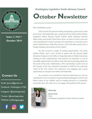 Issue 1 | Vol 1
October 2019
Contact Us
Email: lyac.pr@gmail.com
Facebook: Washington LYAC
Instagram: @washingtonlyac
Twitter: @washingtonlyac
Website: LYAC.leg.wa.gov
Washington Legislative Youth Advisory Council
October Newsletter
Dear Washington youth,
LYAC has hit the ground running and getting a great start to this
year’s term. The leadership team, comprised of Vice Chair Nadine Gibson,
Legislative Affairs Director Daniel Tyshler, Public Relations Director
Meiqi Liang, and myself, Chair Jenna Yuan, are hard at work in our new
roles preparing the Council’s groups and committees to create the year’s
youth related focuses. With these focuses, LYAC will add a youth voice to
change-making conversations at the Capitol.
We also received a couple of exciting opportunities. Vice Chair
Nadine Gibson, and I were invited to speak with the Sexual Health
Education Program of the Office of Superintendent of Public Instruction
relating to more comprehensive and inclusive sex education. It was an
incredible opportunity to be able to truly advocate on pressing matter for
the youth of this state. Additionally, LYAC represented a youth voice on
the Teacher of the Year Selection Committee at OSPI for the statewide
Teach of the Year Award. The experience was engaging and a great
opportunity to recognize true talent and leadership.
As a council, we are excited for what lies ahead this year. We are
committed to our core mission of representing Washington's youth to the
fullest extent of our abilities and are looking forward to a wonderful,
successful 2020. We wish you a very happy and productive fall season!
Sincerely,
Jenna Yuan
Chair
Washington Legislative Youth Advisory Council
 