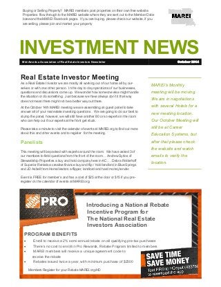 INVESTMENT NEWS
MAREI’s Monthly
meeting will be moving.
We are in negotiations
with several Hotels for a
new meeting location.
Our October Meeting will
still be at Career
Education Systems, but
after that please check
the website and watch
emails to verify the
location.
Real Estate Investor Meeting
As a Real Estate Investor we are mostly all working out of our home all by our-
selves or with one other person. In the day to day operations of our businesses,
questions and discussions come up. We wonder how someone else might handle
the situation or do something. Just because we have always don’t it that way
does not mean there might not be a better way out there.
At the October 14th MAREI meeting we are assembling an guest panel to take
answer all of your real estate investing questions . We are going to do our best to
stump the panel, however, we will still have another 80 or so experts in the room
who can help out if our experts at the front get stuck.
Please take a minute to visit the calendar of events at MAREI.org to find out more
about this and other events and to register for the meeting.
Panelists
This meeting will be packed with experts around the room. We have asked 3 of
our members to field questions from the front of the room . . Andrew Syrios of
Stewardship Properties a buy and hold company here in KC. . . Debra Felderhoff
of Superior Rentals a creative finance buy and flip / hold landlord in Blue Springs
and JD Asbell from HomeVestors a flipper, landlord and hard money lender.
Event is FREE for member’s and has a cost of $25 at the door or $15 if you pre-
register on the calendar of events at MAREI.org.
Mid-America Association of Real Estate Investors Newsletter October 2014
Introducing a National Rebate
Incentive Program for
The National Real Estate
Investors Association
PROGRAM BENEFITS
 Enroll to receive a 2% semi-annual rebate on all qualifying pre-tax purchases
 There’s no cost to enroll in Pro Rewards, Rebate Program limited to members
 MAREI members will receive a unique agreement code to
receive the rebate
 Rebates issued twice a year, with minimum purchase of $2500
Buying or Selling Property? MAREI members post properties on their own free website.
Properties flow through to the MAREI website where they are sent out to the Member Data-
base and the MAREI Facebook pages. If you are buying, please check our website, if you
are selling, please join and market your property
Members Register for your Rebate MAREI.org/HD
 