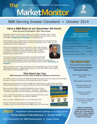 MarketMonitor 
the News for Better Business Bureau Accredited Businesses 
This One’s For You 
BBB Campaigns Promote Value Of BBB Accreditation and Services 
Your BBB is proud to promote the BBB Accredited Businesses who have taken the extra steps 
to assure consumers that they are a business that can be trusted. 
Maybe you have heard one of the two BBB radio spots airing on a few of the local Clear 
Channel Radio Stations? Or caught a glimpse of one of the two BBB Branded RTA Buses? 
Have you seen a BBB co-branded billboard on your morning 
commute? Or maybe you have seen our “Screened – Approved 
– Monitored” print ad in one of the area’s community publications? 
If your community publishes an annual community directory, take 
a look inside – chances are you will find a BBB ad. 
Have you seen a BBB promotion on your Facebook feed? 
Helping consumers find trustworthy businesses like your 
company is just one of the many ways BBB serves our community! 
◊ 
BBB Serving Greater Cleveland October 2014 
INSIDE: Fraudulent Online Rental Listings Lure Consumers 
‘Tis The Season To Be Generous On Our Radar 
B2B Discounts For BBB Businesses ◊ Cyber Risks 
◊ 
Check Out One Of Cleveland’s “HOT” New Venues 
Celebrate students and business leaders who embody integrity. Hear riveting 
comments from a man who spends his life protecting you from danger. Don’t 
miss BBB’s “Celebration of Integrity” on December 4th. 
The breakfast event is being held in the 4th floor banquet room at the recently 
renovated Ariel International Center (formerly Leff Electric) on E. 40th St., just 
a block south of the E. Shoreway. 
Take in the spectacular lake and downtown views while enjoying 
comments by Stephen Anthony (pictured at right), Special Agent-in- 
Charge of Cleveland’s regional FBI office. Hear the FBI’s 
perspective on the looming cyber threat and other significant 
threats facing northern Ohio. 
The event will also feature the popular and inspiring Students 
of Integrity Awards presentation, and, for the first time, will 
honor special businesspeople whose marketplace conduct and leadership in 
promoting ethical business practices have earned them the title “Champions of 
Integrity.” 
Space is limited. The first two admissions to the breakfast event are free to BBB 
Accredited Businesses. Additional admissions are only $20. RSVP now by calling 
Mary Hanes at 216-623-8964 x 121. 
Have a BBB Blast at our December 4th Event Service to the 
Community 
Greater Cleveland BBB 
Activity Report From 
January - September 2014 
Reports issued on 
companies/charities.................. 942,337 
Customer complaints filed............... 6,447 
Online Accredited Business Directory 
listings viewed......................... 8,035,025 
bbb.org/cleveland visits............... 882,379 
Advertising review cases initiated...... 278 
The Short List 
(from Business News Daily) 
5 Common Money Mistakes 
Businesses Make 
Not having enough cash 
reserves. 
Being plastic dependent. 
Mixing personal and 
business finances. 
Shorting yourself on 
compensation. 
Not having an organized 
accounts receivable 
system. 
Seek out industry 
professionals to help 
guide you through the 
labyrinth of the endless 
financial pitfalls that 
could be looming. 
 