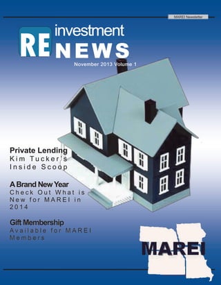 MAREI Newsletter

investment

RE N E W S

November 2013 Volume 1

Private Lending
Kim Tucker ’s
Inside Scoop

A Brand New Year
Check Out What is
New for MAREI in
2014

Gift Membership
Available for MAREI
Members

2013 RE investment News

 