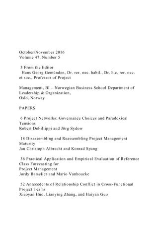 October/November 2016
Volume 47, Number 5
3 From the Editor
Hans Georg Gemünden, Dr. rer. oec. habil., Dr. h.c. rer. oec.
et soc., Professor of Project
Management, BI – Norwegian Business School Department of
Leadership & Organization,
Oslo, Norway
PAPERS
6 Project Networks: Governance Choices and Paradoxical
Tensions
Robert DeFillippi and Jörg Sydow
18 Disassembling and Reassembling Project Management
Maturity
Jan Christoph Albrecht and Konrad Spang
36 Practical Application and Empirical Evaluation of Reference
Class Forecasting for
Project Management
Jordy Batselier and Mario Vanhoucke
52 Antecedents of Relationship Conflict in Cross-Functional
Project Teams
Xiaoyan Huo, Lianying Zhang, and Haiyan Guo
 