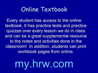 Online Textbook
Every student has access to the online
textbook. It has practice tests and practice
quizzes over every lesson we do in class
and can be a great supplemental resource
to the notes and activities done in the
classroom! In addition, students can print
workbook pages from online.
my.hrw.com
 