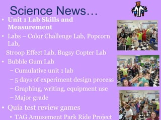 Science News…
• Unit 1 Lab Skills and
Measurement
• Labs – Color Challenge Lab, Popcorn
Lab,
Stroop Effect Lab, Bugsy Copter Lab
• Bubble Gum Lab
– Cumulative unit 1 lab
– 5 days of experiment design process
– Graphing, writing, equipment use
– Major grade
• Quia test review games
• TAG Amusement Park Ride Project
 