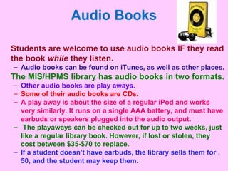 Audio Books
Students are welcome to use audio books IF they read
the book while they listen.
– Audio books can be found on iTunes, as well as other places.
The MIS/HPMS library has audio books in two formats.
– Other audio books are play aways.
– Some of their audio books are CDs.
– A play away is about the size of a regular iPod and works
very similarly. It runs on a single AAA battery, and must have
earbuds or speakers plugged into the audio output.
– The playaways can be checked out for up to two weeks, just
like a regular library book. However, if lost or stolen, they
cost between $35-$70 to replace.
– If a student doesn’t have earbuds, the library sells them for .
50, and the student may keep them.
 