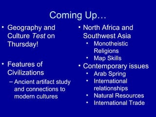 Coming Up…
• Geography and
Culture Test on
Thursday!
• Features of
Civilizations
– Ancient artifact study
and connections to
modern cultures
• North Africa and
Southwest Asia
• Monotheistic
Religions
• Map Skills
• Contemporary issues
• Arab Spring
• International
relationships
• Natural Resources
• International Trade
 