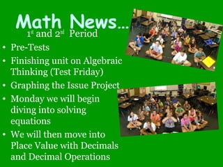Math News…1st
and 2nd
Period
• Pre-Tests
• Finishing unit on Algebraic
Thinking (Test Friday)
• Graphing the Issue Project
• Monday we will begin
diving into solving
equations
• We will then move into
Place Value with Decimals
and Decimal Operations
 