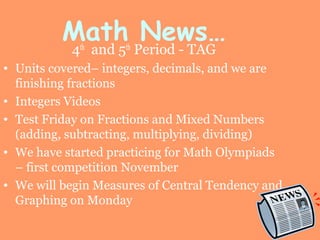Math News…
4th
and 5th
Period - TAG
• Units covered– integers, decimals, and we are
finishing fractions
• Integers Videos
• Test Friday on Fractions and Mixed Numbers
(adding, subtracting, multiplying, dividing)
• We have started practicing for Math Olympiads
– first competition November
• We will begin Measures of Central Tendency and
Graphing on Monday
 