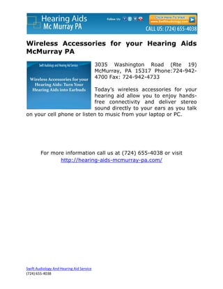 Wireless Accessories for your Hearing Aids
McMurray PA
                                          3035 Washington Road (Rte 19)
                                          McMurray, PA 15317 Phone:724-942-
                                          4700 Fax: 724-942-4733

                           Today’s wireless accessories for your
                           hearing aid allow you to enjoy hands-
                           free connectivity and deliver stereo
                           sound directly to your ears as you talk
on your cell phone or listen to music from your laptop or PC.




        For more information call us at (724) 655-4038 or visit
               http://hearing-aids-mcmurray-pa.com/




Swift Audiology And Hearing Aid Service
(724) 655-4038
 