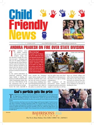 Election PRIMER
PG 4-5
CFN
Volume I, Issue 9 >> October 10, 2013 >> Subscribe www.childfriendlynews.com >> Email childfriendlynews@gmail.com

Andhra Pradesh on fire over state division

T

he southern state
of Andhra Pradesh
(AP) is on a boil with
tempers rising over
the decision to divide the state
into two parts – Telengana and
(the rest of) Andhra Pradesh. A
few days ago the Prime Minister
and his Council of Ministers (his
closest advisors) decided to go
ahead with the division of the
state. This has sparked (caused)
protests to break out all over the
state.
In the capital Hyderabad, an
important politician named
Jagan Reddy is leading the
protests. In Delhi, another leader
called Chandrababu Naidu, who
was once Chief Minister of AP,
has announced that he will
protest by fasting (not eating).
Across the state, especially in

T

Who is hurting?

Its people vs police in Andhra Pradesh

The people of the non-Telengana part of Andhra have been
most affected by the power shut
down. With no electricity supply,
hospitals have had to postpone
surgeries (operations), trains
are not able to run, ATMs are
not working, petrol bunks are
unable to fuel vehicles and even
mobile phones are not working
as they cannot be charged.
areas outside the Telengana
region (whose people want the
division), hundreds have come
out into the streets to protest.
In many places, buildings have
been damaged by the protestors.
The government has called in
the police to control the mobs,

and the police have even fired
rubber bullets on the protestors,
but there is no sign of things
calming down.
With
employees
of
the
government power stations
coming out to protest, electricity
supply to some places in AP has

God’s particle gets the prize

he Nobel Prize for Physics has been awarded to two scientists who first discovered
the ‘Higgs boson’ or ‘god particle’ that forms the building block for everything in the
universe, including us humans. The Nobel Prizes, which are given by the Swedish
Royal Academy based in Stockholm, Sweden, are among the most important prizes in the
world.
The two scientists who have won it are Peter Higgs and Francois Englert. Nearly 50 years
ago, these scientists, working separately, spoke of a massive field of energy in the universe that causes tiny particles of matter to come together to create every object in the
universe. Within this field, tiny particles invisible to the eye, called the Higgs Boson, zip
around, picking up mass or weight. These tiny particles are what everything in the world
is made up of.

Advertisement

been cut. Schools, colleges and
offices have no power and many
have had to stay closed. There
has been no reaction from the
government so far and it seems
to be sticking to its decision of
dividing the state.

Francois Englert (left) and Peter Higgs

BAHRISONSo Kids
b o o k s h
p

Flat No 6, Khan Market, New Delhi 110003 Tel : 24694611

 