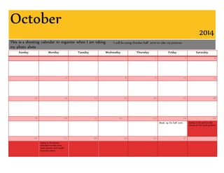 October 
2014 
This is a shooting calendar to organize when I am taking 
my photo shots 
I will be using October half- term to take my pictures 
Sunday Monday Tuesday Wednesday Thursday Friday Saturday 
1 2 3 4 
5 6 7 8 9 10 11 
12 13 14 15 16 17 18 
19 20 21 22 23 24 25 
Break up for half term Going to the pub to take 
photos of the band perform 
26 27 28 29 30 31 
Going to the bands 
rehearsal to take some 
more picture and maybe 
interview them 
 