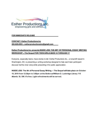 FOR IMMEDIATE RELEASE
CONTACT:Esther Productions Inc
202-829-0591-- estherproductionsinc@gmail.com
Esther Productions Inc presents INSIDE JOB:THE ART OF PERSONAL ESSAY WRITING
WORKSHOP -- The Sequel FOR TEEN GIRLS AGES 14 THROUGH 17
Everyone, especially teens--have stories to tell. Esther Productions Inc., a nonprofit based in
Washington, DC, is presenting a writing workshop designed to help each teen participant
discover her/his inner story while presenting it for public appreciation.
INSIDE JOB: The Art of Personal Essay Writing -- The Sequel will take place on October
19, 2019 from 12:30pm to 3:00pm at the Bellevue/William O. Lockridge Library 115
Atlantic St. SW. It's free. Light refreshments will be served.
 