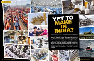 30 THE DOLLAR BUSINESS II OCTOBER 2015
COVER STORY MAKE IN INDIA
OCTOBER 2015 II THE DOLLAR BUSINESS 31
YET TO
MAKE
IN
INDIA?
It has been a year since Prime Minister Narendra Modi
launched the 'Make in India' programme that promised to
transform India into a global design and manufacturing
hub. Undoubtedly, since then, the battle cry has been one
of the most popular catchphrases across the corridors
of government agencies and boardrooms of India and
Global Inc. Has the campaign delivered substantial
value to the country's manufacturing sector? Or have the
past twelve months only been about fascination, verbal
inspiration and little execution? The Dollar Business
analyses
 