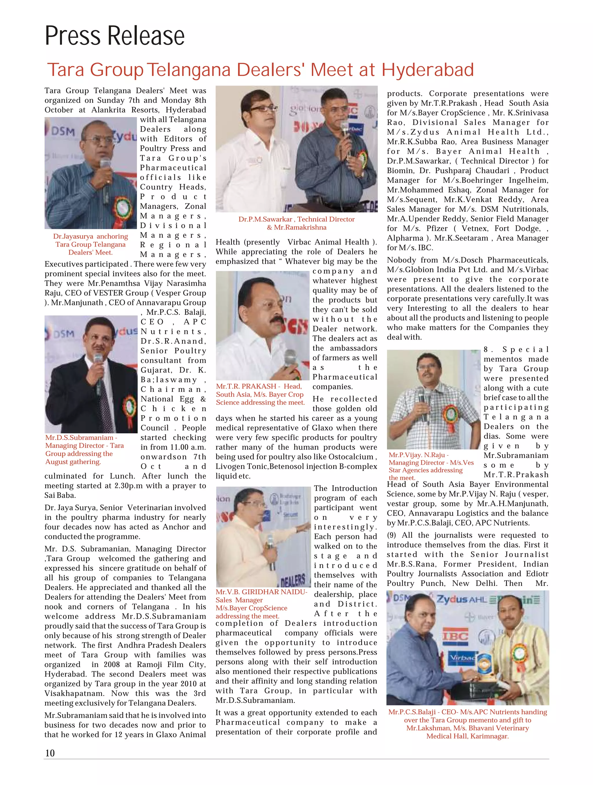 Press Release
Tara Group Telangana Dealers' Meet at Hyderabad
Tara Group Telangana Dealers' Meet was                                                            products. Corporate presentations were
organized on Sunday 7th and Monday 8th                                                            given by Mr.T.R.Prakash , Head South Asia
October at Alankrita Resorts, Hyderabad                                                           for M/s.Bayer CropScience , Mr. K.Srinivasa
                           with all Telangana                                                     Rao, Divisional Sales Manager for
                           Dealers      along                                                     M/s.Zydus Animal Health Ltd.,
                           with Editors of                                                        Mr.R.K.Subba Rao, Area Business Manager
                           Poultry Press and                                                      for M/s. Bayer Animal Health ,
                           Tara Group's                                                           Dr.P.M.Sawarkar, ( Technical Director ) for
                           Pharmaceutical                                                         Biomin, Dr. Pushparaj Chaudari , Product
                           officials like                                                         Manager for M/s.Boehringer Ingelheim,
                           Country Heads,                                                         Mr.Mohammed Eshaq, Zonal Manager for
                           P r o d u c t                                                          M/s.Sequent, Mr.K.Venkat Reddy, Area
                           Managers, Zonal                                                        Sales Manager for M/s. DSM Nutritionals,
                           M a n a g e r s ,            Dr.P.M.Sawarkar , Technical Director      Mr.A.Upender Reddy, Senior Field Manager
                           D i v i s i o n a l                  & Mr.Ramakrishna                  for M/s. Pfizer ( Vetnex, Fort Dodge, ,
   Dr.Jayasurya anchoring  M a n a g e r s ,                                                      Alpharma ). Mr.K.Seetaram , Area Manager
    Tara Group Telangana   R e g i o n a l       Health (presently Virbac Animal Health ).
                                                                                                  for M/s. IBC.
        Dealers' Meet.     M a n a g e r s ,     While appreciating the role of Dealers he
                                                 emphasized that “ Whatever big may be the        Nobody from M/s.Dosch Pharmaceuticals,
Executives participated . There were few very
                                                                         company and              M/s.Globion India Pvt Ltd. and M/s.Virbac
prominent special invitees also for the meet.
                                                                         whatever highest         were present to give the corporate
They were Mr.Penamthsa Vijay Narasimha
                                                                         quality may be of        presentations. All the dealers listened to the
Raju, CEO of VESTER Group ( Vesper Group
                                                                         the products but         corporate presentations very carefully.It was
). Mr.Manjunath , CEO of Annavarapu Group
                                                                         they can't be sold       very Interesting to all the dealers to hear
                           , Mr.P.C.S. Balaji,
                                                                         without the              about all the products and listening to people
                           C E O , A P C
                                                                         Dealer network.          who make matters for the Companies they
                           N u t r i e n t s ,
                                                                         The dealers act as       deal with.
                           Dr.S.R.Anand,
                           Senior Poultry                                the ambassadors                                      8 . S p e c i a l
                           consultant from                               of farmers as well                                   mementos made
                           Gujarat, Dr. K.                               a s          t h e                                   by Tara Group
                           Ba;laswamy ,                                  Pharmaceutical                                       were presented
                           C h a i r m a n ,     Mr.T.R. PRAKASH - Head, companies.                                           along with a cute
                                                 South Asia, M/s. Bayer Crop
                           National Egg &                                    He recollected                                   brief case to all the
                                                 Science addressing the meet.
                           C h i c k e n                                     those golden old                                 participating
                           P r o m o t i o n     days when he started his career as a young                                   T e l a n g a n a
                           Council . People      medical representative of Glaxo when there                                   Dealers on the
Mr.D.S.Subramaniam -       started checking      were very few specific products for poultry                                  dias. Some were
Managing Director - Tara   in from 11.00 a.m.    rather many of the human products were                                       g i v e n        b y
Group addressing the       onwardson 7th         being used for poultry also like Ostocalcium ,   Mr.P.Vijay. N.Raju -        Mr.Subramaniam
August gathering.                                                                                 Managing Director - M/s.Ves
                           O c t        a n d    Livogen Tonic,Betenosol injection B-complex                                  s o m e          b y
                                                                                                  Star Agencies addressing
culminated for Lunch. After lunch the            liquid etc.                                      the meet.                   Mr.T.R.Prakash
meeting started at 2.30p.m with a prayer to                                                       Head of South Asia Bayer Environmental
                                                                             The Introduction
Sai Baba.                                                                                         Science, some by Mr.P.Vijay N. Raju ( vesper,
                                                                             program of each
                                                                                                  vestar group, some by Mr.A.H.Manjunath,
Dr. Jaya Surya, Senior Veterinarian involved                                 participant went
                                                                                                  CEO, Annavarapu Logistics and the balance
in the poultry pharma industry for nearly                                    o n       v e r y
                                                                                                  by Mr.P.C.S.Balaji, CEO, APC Nutrients.
four decades now has acted as Anchor and                                     interestingly.
conducted the programme.                                                     Each person had      (9) All the journalists were requested to
                                                                             walked on to the     introduce themselves from the dias. First it
Mr. D.S. Subramanian, Managing Director
                                                                             s t a g e a n d      started with the Senior Journalist
,Tara Group welcomed the gathering and
                                                                             introduced           Mr.B.S.Rana, Former President, Indian
expressed his sincere gratitude on behalf of
                                                                             themselves with      Poultry Journalists Association and Ediotr
all his group of companies to Telangana
                                                                             their name of the    Poultry Punch, New Delhi. Then         Mr.
Dealers. He appreciated and thanked all the
                                                 Mr.V.B. GIRIDHAR NAIDU- dealership, place
Dealers for attending the Dealers' Meet from     Sales Manager
nook and corners of Telangana . In his           M/s.Bayer CropScience
                                                                             and District.
welcome address Mr.D.S.Subramaniam               addressing the meet.        A f t e r t h e
proudly said that the success of Tara Group is   completion of Dealers introduction
only because of his strong strength of Dealer    pharmaceutical       company officials were
network. The first Andhra Pradesh Dealers        given the opportunity to introduce
meet of Tara Group with families was             themselves followed by press persons.Press
organized in 2008 at Ramoji Film City,           persons along with their self introduction
Hyderabad. The second Dealers meet was           also mentioned their respective publications
organized by Tara group in the year 2010 at      and their affinity and long standing relation
Visakhapatnam. Now this was the 3rd              with Tara Group, in particular with
meeting exclusively for Telangana Dealers.       Mr.D.S.Subramaniam.
                                                 It was a great opportunity extended to each      Mr.P.C.S.Balaji - CEO- M/s.APC Nutrients handing
Mr.Subramaniam said that he is involved into
                                                 Pharmaceutical company to make a                     over the Tara Group memento and gift to
business for two decades now and prior to                                                              Mr.Lakshman, M/s. Bhavani Veterinary
that he worked for 12 years in Glaxo Animal      presentation of their corporate profile and
                                                                                                             Medical Hall, Karimnagar.

10
 