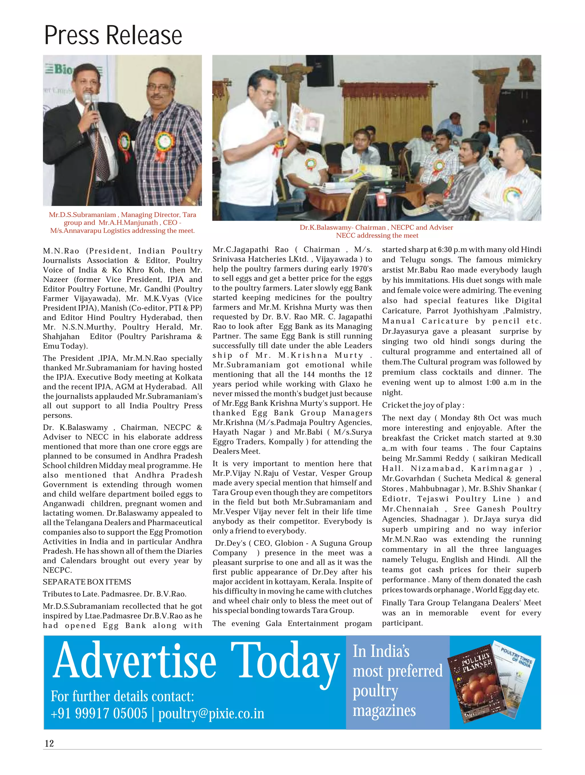 Press Release




 Mr.D.S.Subramaniam , Managing Director, Tara
     group and Mr.A.H.Manjunath , CEO -
 M/s.Annavarapu Logistics addressing the meet.                             Dr.K.Balaswamy- Chairman , NECPC and Adviser
                                                                                      NECC addressing the meet

M.N.Rao (President, Indian Poultry               Mr.C.Jagapathi Rao ( Chairman , M/s.               started sharp at 6:30 p.m with many old Hindi
Journalists Association & Editor, Poultry        Srinivasa Hatcheries LKtd. , Vijayawada ) to       and Telugu songs. The famous mimickry
Voice of India & Ko Khro Koh, then Mr.           help the poultry farmers during early 1970's       arstist Mr.Babu Rao made everybody laugh
Nazeer (former Vice President, IPJA and          to sell eggs and get a better price for the eggs   by his immitations. His duet songs with male
Editor Poultry Fortune, Mr. Gandhi (Poultry      to the poultry farmers. Later slowly egg Bank      and female voice were admiring. The evening
Farmer Vijayawada), Mr. M.K.Vyas (Vice           started keeping medicines for the poultry          also had special features like Digital
President IPJA), Manish (Co-editor, PTI & PP)    farmers and Mr.M. Krishna Murty was then           Caricature, Parrot Jyothishyam ,Palmistry,
and Editor Hind Poultry Hyderabad, then          requested by Dr. B.V. Rao MR. C. Jagapathi
                                                                                                    Manual Caricature by pencil etc.
Mr. N.S.N.Murthy, Poultry Herald, Mr.            Rao to look after Egg Bank as its Managing
                                                                                                    Dr.Jayasurya gave a pleasant surprise by
Shahjahan Editor (Poultry Parishrama &           Partner. The same Egg Bank is still running
                                                                                                    singing two old hindi songs during the
Emu Today).                                      successfully till date under the able Leaders
                                                 ship of Mr. M.Krishna Murty .                      cultural programme and entertained all of
The President ,IPJA, Mr.M.N.Rao specially                                                           them.The Cultural program was followed by
thanked Mr.Subramaniam for having hosted         Mr.Subramaniam got emotional while
                                                 mentioning that all the 144 months the 12          premium class cocktails and dinner. The
the IPJA. Executive Body meeting at Kolkata
                                                 years period while working with Glaxo he           evening went up to almost 1:00 a.m in the
and the recent IPJA, AGM at Hyderabad. All
the journalists applauded Mr.Subramaniam's       never missed the month's budget just because       night.
all out support to all India Poultry Press       of Mr.Egg Bank Krishna Murty's support. He         Cricket the joy of play :
persons.                                         thanked Egg Bank Group Managers
                                                                                                    The next day ( Monday 8th Oct was much
                                                 Mr.Krishna (M/s.Padmaja Poultry Agencies,
Dr. K.Balaswamy , Chairman, NECPC &                                                                 more interesting and enjoyable. After the
                                                 Hayath Nagar ) and Mr.Babi ( M/s.Surya
Adviser to NECC in his elaborate address                                                            breakfast the Cricket match started at 9.30
                                                 Eggro Traders, Kompally ) for attending the
mentioned that more than one crore eggs are                                                         a,.m with four teams . The four Captains
                                                 Dealers Meet.
planned to be consumed in Andhra Pradesh                                                            being Mr.Sammi Reddy ( saikiran Medicall
School children Midday meal programme. He        It is very important to mention here that
                                                                                                    Hall. Nizamabad, Karimnagar ) ,
also mentioned that Andhra Pradesh               Mr.P.Vijay N.Raju of Vestar, Vesper Group
                                                                                                    Mr.Govarhdan ( Sucheta Medical & general
Government is extending through women            made avery special mention that himself and
                                                 Tara Group even though they are competitors        Stores , Mahbubnagar ), Mr. B.Shiv Shankar (
and child welfare department boiled eggs to
                                                 in the field but both Mr.Subramaniam and           Ediotr, Tejaswi Poultry Line ) and
Anganwadi children, pregnant women and
                                                 Mr.Vesper Vijay never felt in their life time      Mr.Chennaiah , Sree Ganesh Poultry
lactating women. Dr.Balaswamy appealed to
all the Telangana Dealers and Pharmaceutical     anybody as their competitor. Everybody is          Agencies, Shadnagar ). Dr.Jaya surya did
companies also to support the Egg Promotion      only a friend to everybody.                        superb umpiring and no way inferior
Activities in India and in particular Andhra                                                        Mr.M.N.Rao was extending the running
                                                  Dr.Dey's ( CEO, Globion - A Suguna Group
Pradesh. He has shown all of them the Diaries    Company ) presence in the meet was a               commentary in all the three languages
and Calendars brought out every year by          pleasant surprise to one and all as it was the     namely Telugu, English and Hindi. All the
NECPC.                                           first public appearance of Dr.Dey after his        teams got cash prices for their superb
SEPARATE BOX ITEMS                               major accident in kottayam, Kerala. Inspite of     performance . Many of them donated the cash
                                                 his difficulty in moving he came with clutches     prices towards orphanage , World Egg day etc.
Tributes to Late. Padmasree. Dr. B.V.Rao.
                                                 and wheel chair only to bless the meet out of      Finally Tara Group Telangana Dealers' Meet
Mr.D.S.Subramaniam recollected that he got
                                                 his special bonding towards Tara Group.            was an in memorable       event for every
inspired by Ltae.Padmasree Dr.B.V.Rao as he
had opened Egg Bank along with                   The evening Gala Entertainment progam              participant.




  Advertise Today
  For further details contact:
                                                                                           In India’s
                                                                                           most preferred
                                                                                           poultry
  +91 99917 05005 | poultry@pixie.co.in                                                    magazines
12
 