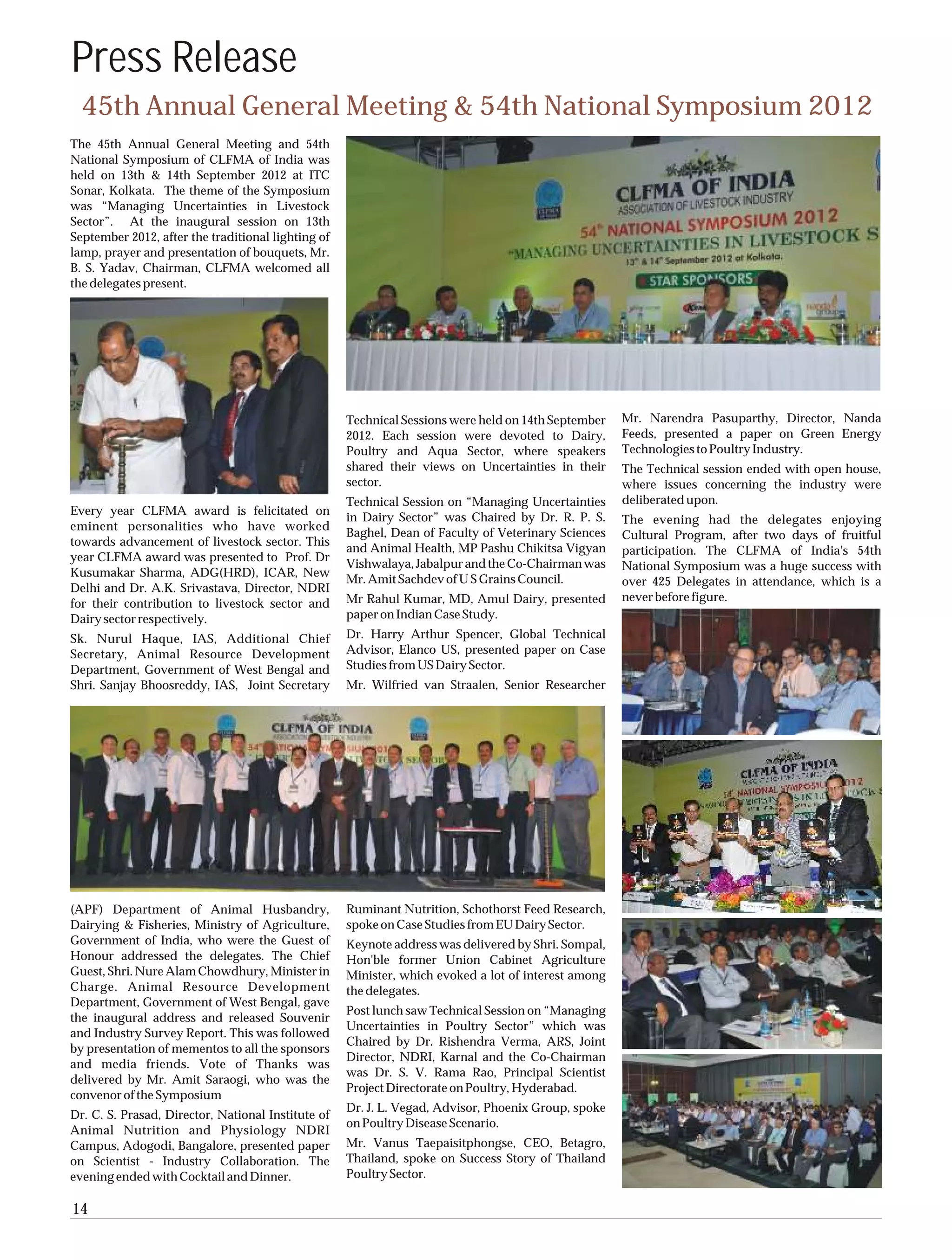 Press Release
  45th Annual General Meeting & 54th National Symposium 2012
The 45th Annual General Meeting and 54th
National Symposium of CLFMA of India was
held on 13th & 14th September 2012 at ITC
Sonar, Kolkata. The theme of the Symposium
was “Managing Uncertainties in Livestock
Sector”. At the inaugural session on 13th
September 2012, after the traditional lighting of
lamp, prayer and presentation of bouquets, Mr.
B. S. Yadav, Chairman, CLFMA welcomed all
the delegates present.




                                                    Technical Sessions were held on 14th September   Mr. Narendra Pasuparthy, Director, Nanda
                                                    2012. Each session were devoted to Dairy,        Feeds, presented a paper on Green Energy
                                                    Poultry and Aqua Sector, where speakers          Technologies to Poultry Industry.
                                                    shared their views on Uncertainties in their     The Technical session ended with open house,
                                                    sector.                                          where issues concerning the industry were
                                                    Technical Session on “Managing Uncertainties     deliberated upon.
Every year CLFMA award is felicitated on
                                                    in Dairy Sector” was Chaired by Dr. R. P. S.     The evening had the delegates enjoying
eminent personalities who have worked
                                                    Baghel, Dean of Faculty of Veterinary Sciences   Cultural Program, after two days of fruitful
towards advancement of livestock sector. This
                                                    and Animal Health, MP Pashu Chikitsa Vigyan      participation. The CLFMA of India's 54th
year CLFMA award was presented to Prof. Dr
                                                    Vishwalaya, Jabalpur and the Co-Chairman was     National Symposium was a huge success with
Kusumakar Sharma, ADG(HRD), ICAR, New
                                                    Mr. Amit Sachdev of U S Grains Council.          over 425 Delegates in attendance, which is a
Delhi and Dr. A.K. Srivastava, Director, NDRI
                                                    Mr Rahul Kumar, MD, Amul Dairy, presented        never before figure.
for their contribution to livestock sector and
Dairy sector respectively.                          paper on Indian Case Study.
Sk. Nurul Haque, IAS, Additional Chief              Dr. Harry Arthur Spencer, Global Technical
Secretary, Animal Resource Development              Advisor, Elanco US, presented paper on Case
Department, Government of West Bengal and           Studies from US Dairy Sector.
Shri. Sanjay Bhoosreddy, IAS, Joint Secretary       Mr. Wilfried van Straalen, Senior Researcher




(APF) Department of Animal Husbandry,               Ruminant Nutrition, Schothorst Feed Research,
Dairying & Fisheries, Ministry of Agriculture,      spoke on Case Studies from EU Dairy Sector.
Government of India, who were the Guest of          Keynote address was delivered by Shri. Sompal,
Honour addressed the delegates. The Chief           Hon'ble former Union Cabinet Agriculture
Guest, Shri. Nure Alam Chowdhury, Minister in       Minister, which evoked a lot of interest among
Charge, Animal Resource Development                 the delegates.
Department, Government of West Bengal, gave
                                                    Post lunch saw Technical Session on “Managing
the inaugural address and released Souvenir
                                                    Uncertainties in Poultry Sector” which was
and Industry Survey Report. This was followed
                                                    Chaired by Dr. Rishendra Verma, ARS, Joint
by presentation of mementos to all the sponsors
                                                    Director, NDRI, Karnal and the Co-Chairman
and media friends. Vote of Thanks was
                                                    was Dr. S. V. Rama Rao, Principal Scientist
delivered by Mr. Amit Saraogi, who was the
                                                    Project Directorate on Poultry, Hyderabad.
convenor of the Symposium
                                                    Dr. J. L. Vegad, Advisor, Phoenix Group, spoke
Dr. C. S. Prasad, Director, National Institute of
                                                    on Poultry Disease Scenario.
Animal Nutrition and Physiology NDRI
Campus, Adogodi, Bangalore, presented paper         Mr. Vanus Taepaisitphongse, CEO, Betagro,
on Scientist - Industry Collaboration. The          Thailand, spoke on Success Story of Thailand
evening ended with Cocktail and Dinner.             Poultry Sector.

14
 