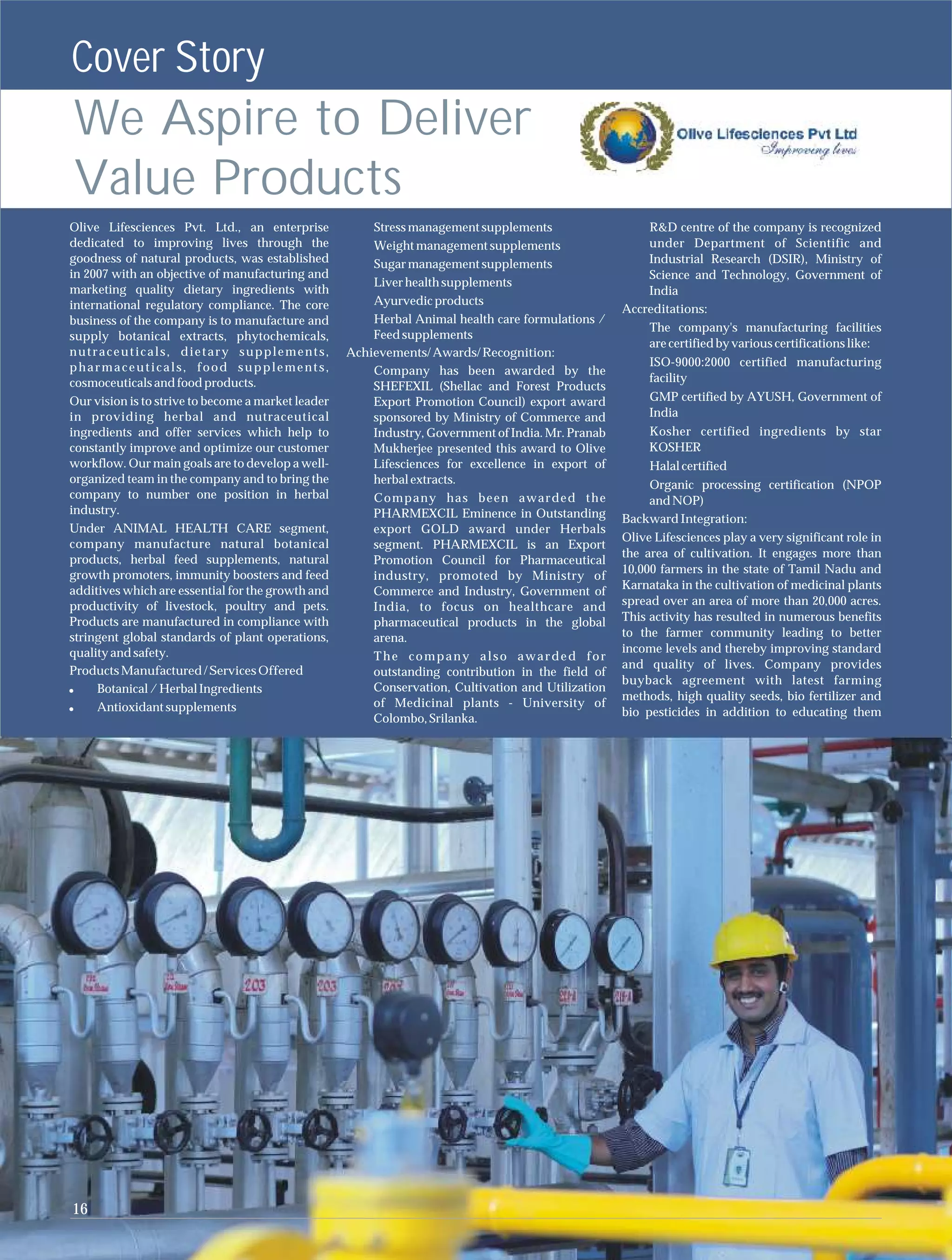 Cover Story
We Aspire to Deliver
Value Products
Olive Lifesciences Pvt. Ltd., an enterprise             Stress management supplements                   R&D centre of the company is recognized
dedicated to improving lives through the                Weight management supplements                   under Department of Scientific and
goodness of natural products, was established           Sugar management supplements                    Industrial Research (DSIR), Ministry of
in 2007 with an objective of manufacturing and                                                          Science and Technology, Government of
                                                        Liver health supplements
marketing quality dietary ingredients with                                                              India
international regulatory compliance. The core           Ayurvedic products
                                                                                                    Accreditations:
business of the company is to manufacture and           Herbal Animal health care formulations /
                                                                                                        The company's manufacturing facilities
supply botanical extracts, phytochemicals,              Feed supplements
                                                                                                        are certified by various certifications like:
nutraceuticals, dietary supplements,                Achievements/ Awards/ Recognition:
pharmaceuticals, food supplements,                                                                       ISO-9000:2000 certified manufacturing
                                                        Company has been awarded by the
cosmoceuticals and food products.                                                                        facility
                                                        SHEFEXIL (Shellac and Forest Products
Our vision is to strive to become a market leader       Export Promotion Council) export award           GMP certified by AYUSH, Government of
in providing herbal and nutraceutical                   sponsored by Ministry of Commerce and            India
ingredients and offer services which help to            Industry, Government of India. Mr. Pranab        Kosher certified ingredients by star
constantly improve and optimize our customer            Mukherjee presented this award to Olive          KOSHER
workflow. Our main goals are to develop a well-         Lifesciences for excellence in export of         Halal certified
organized team in the company and to bring the          herbal extracts.                                 Organic processing certification (NPOP
company to number one position in herbal                Company has been awarded the                     and NOP)
industry.                                               PHARMEXCIL Eminence in Outstanding          Backward Integration:
Under ANIMAL HEALTH CARE segment,                       export GOLD award under Herbals
                                                                                                    Olive Lifesciences play a very significant role in
company manufacture natural botanical                   segment. PHARMEXCIL is an Export
                                                                                                    the area of cultivation. It engages more than
products, herbal feed supplements, natural              Promotion Council for Pharmaceutical
growth promoters, immunity boosters and feed                                                        10,000 farmers in the state of Tamil Nadu and
                                                        industry, promoted by Ministry of
additives which are essential for the growth and        Commerce and Industry, Government of        Karnataka in the cultivation of medicinal plants
productivity of livestock, poultry and pets.            India, to focus on healthcare and           spread over an area of more than 20,000 acres.
Products are manufactured in compliance with            pharmaceutical products in the global       This activity has resulted in numerous benefits
stringent global standards of plant operations,         arena.                                      to the farmer community leading to better
quality and safety.                                                                                 income levels and thereby improving standard
                                                        The company also awarded for
                                                                                                    and quality of lives. Company provides
Products Manufactured / Services Offered                outstanding contribution in the field of
                                                                                                    buyback agreement with latest farming
     Botanical / Herbal Ingredients                     Conservation, Cultivation and Utilization
                                                                                                    methods, high quality seeds, bio fertilizer and
     Antioxidant supplements                            of Medicinal plants - University of
                                                                                                    bio pesticides in addition to educating them
                                                        Colombo, Srilanka.




16
 