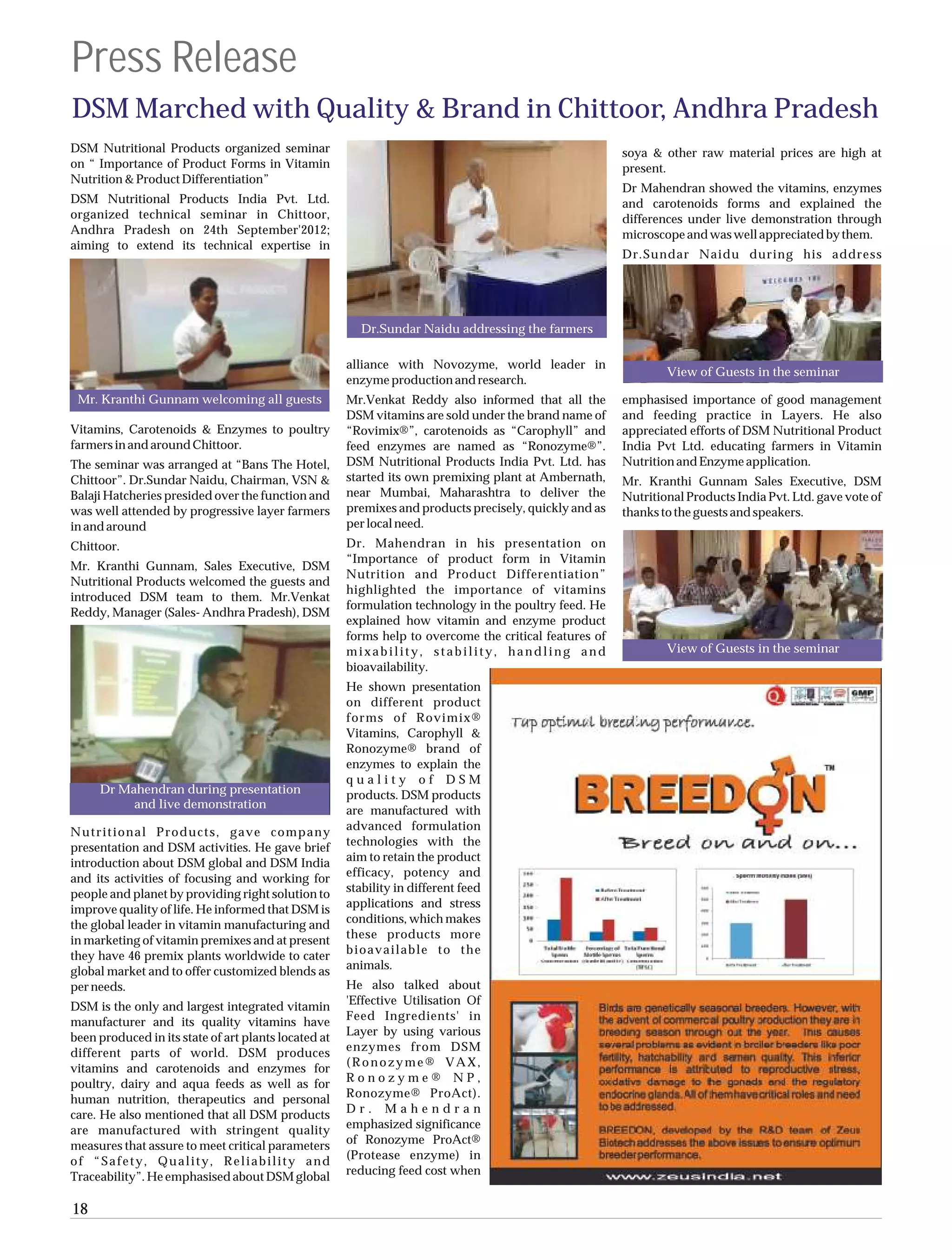 Press Release
DSM Marched with Quality & Brand in Chittoor, Andhra Pradesh
DSM Nutritional Products organized seminar                                                              soya & other raw material prices are high at
on “ Importance of Product Forms in Vitamin                                                             present.
Nutrition & Product Differentiation”
                                                                                                        Dr Mahendran showed the vitamins, enzymes
DSM Nutritional Products India Pvt. Ltd.                                                                and carotenoids forms and explained the
organized technical seminar in Chittoor,                                                                differences under live demonstration through
Andhra Pradesh on 24th September'2012;                                                                  microscope and was well appreciated by them.
aiming to extend its technical expertise in
                                                                                                        Dr.Sundar Naidu during his address




                                                        Dr.Sundar Naidu addressing the farmers

                                                      alliance with Novozyme, world leader in
                                                                                                                View of Guests in the seminar
                                                      enzyme production and research.
 Mr. Kranthi Gunnam welcoming all guests              Mr.Venkat Reddy also informed that all the        emphasised importance of good management
                                                      DSM vitamins are sold under the brand name of     and feeding practice in Layers. He also
Vitamins, Carotenoids & Enzymes to poultry            “Rovimix®”, carotenoids as “Carophyll” and        appreciated efforts of DSM Nutritional Product
farmers in and around Chittoor.                       feed enzymes are named as “Ronozyme®”.            India Pvt Ltd. educating farmers in Vitamin
The seminar was arranged at “Bans The Hotel,          DSM Nutritional Products India Pvt. Ltd. has      Nutrition and Enzyme application.
Chittoor”. Dr.Sundar Naidu, Chairman, VSN &           started its own premixing plant at Ambernath,     Mr. Kranthi Gunnam Sales Executive, DSM
Balaji Hatcheries presided over the function and      near Mumbai, Maharashtra to deliver the           Nutritional Products India Pvt. Ltd. gave vote of
was well attended by progressive layer farmers        premixes and products precisely, quickly and as   thanks to the guests and speakers.
in and around                                         per local need.
Chittoor.                                             Dr. Mahendran in his presentation on
                                                      “Importance of product form in Vitamin
Mr. Kranthi Gunnam, Sales Executive, DSM
                                                      Nutrition and Product Differentiation”
Nutritional Products welcomed the guests and
                                                      highlighted the importance of vitamins
introduced DSM team to them. Mr.Venkat
                                                      formulation technology in the poultry feed. He
Reddy, Manager (Sales- Andhra Pradesh), DSM
                                                      explained how vitamin and enzyme product
                                                      forms help to overcome the critical features of
                                                      mixability, stability, handling and                       View of Guests in the seminar
                                                      bioavailability.
                                                      He shown presentation
                                                      on different product
                                                      forms of Rovimix®
                                                      Vitamins, Carophyll &
                                                      Ronozyme® brand of
                                                      enzymes to explain the
                                                      quality of DSM
     Dr Mahendran during presentation                 products. DSM products
          and live demonstration
                                                      are manufactured with
Nutritional Products, gave company                    advanced formulation
presentation and DSM activities. He gave brief        technologies with the
introduction about DSM global and DSM India           aim to retain the product
and its activities of focusing and working for        efficacy, potency and
people and planet by providing right solution to      stability in different feed
improve quality of life. He informed that DSM is      applications and stress
the global leader in vitamin manufacturing and        conditions, which makes
in marketing of vitamin premixes and at present       these products more
they have 46 premix plants worldwide to cater         bioavailable to the
global market and to offer customized blends as       animals.
per needs.                                            He also talked about
DSM is the only and largest integrated vitamin        'Effective Utilisation Of
manufacturer and its quality vitamins have            Feed Ingredients' in
been produced in its state of art plants located at   Layer by using various
different parts of world. DSM produces                enzymes from DSM
vitamins and carotenoids and enzymes for              (Ronozyme® VAX,
poultry, dairy and aqua feeds as well as for          Ronozyme® NP,
human nutrition, therapeutics and personal            Ronozyme® ProAct).
care. He also mentioned that all DSM products         Dr. Mahendran
are manufactured with stringent quality               emphasized significance
measures that assure to meet critical parameters      of Ronozyme ProAct®
of “Safety, Quality, Reliability and                  (Protease enzyme) in
Traceability”. He emphasised about DSM global         reducing feed cost when


18
 