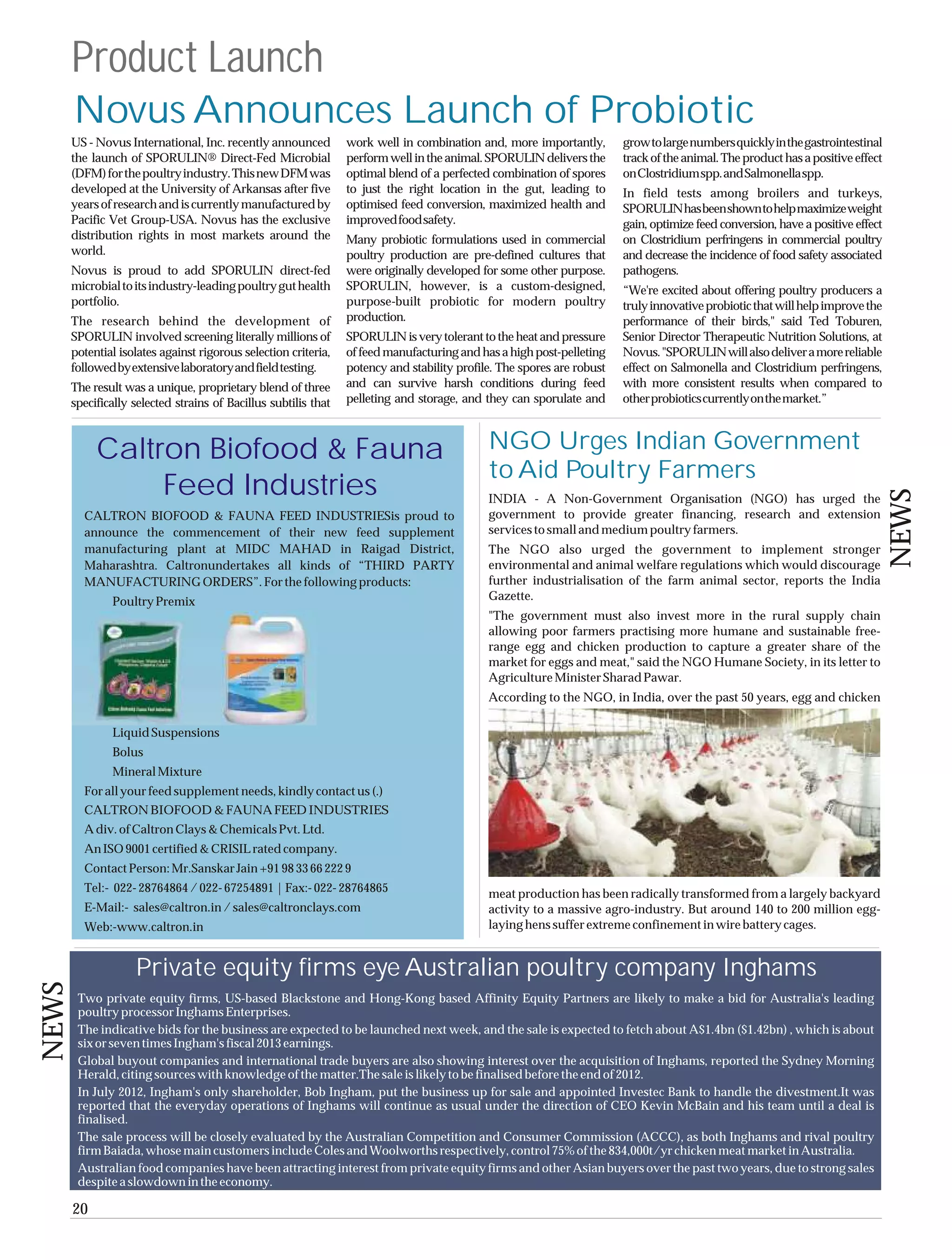 Product Launch
       Novus Announces Launch of Probiotic
       US - Novus International, Inc. recently announced         work well in combination and, more importantly,        grow to large numbers quickly in the gastrointestinal
       the launch of SPORULIN® Direct-Fed Microbial              perform well in the animal. SPORULIN delivers the      track of the animal. The product has a positive effect
       (DFM) for the poultry industry. This new DFM was          optimal blend of a perfected combination of spores     on Clostridium spp. and Salmonella spp.
       developed at the University of Arkansas after five        to just the right location in the gut, leading to      In field tests among broilers and turkeys,
       years of research and is currently manufactured by        optimised feed conversion, maximized health and        SPORULIN has been shown to help maximize weight
       Pacific Vet Group-USA. Novus has the exclusive            improved food safety.                                  gain, optimize feed conversion, have a positive effect
       distribution rights in most markets around the            Many probiotic formulations used in commercial         on Clostridium perfringens in commercial poultry
       world.                                                    poultry production are pre-defined cultures that       and decrease the incidence of food safety associated
       Novus is proud to add SPORULIN direct-fed                 were originally developed for some other purpose.      pathogens.
       microbial to its industry-leading poultry gut health      SPORULIN, however, is a custom-designed,               “We're excited about offering poultry producers a
       portfolio.                                                purpose-built probiotic for modern poultry             truly innovative probiotic that will help improve the
       The research behind the development of                    production.                                            performance of their birds," said Ted Toburen,
       SPORULIN involved screening literally millions of         SPORULIN is very tolerant to the heat and pressure     Senior Director Therapeutic Nutrition Solutions, at
       potential isolates against rigorous selection criteria,   of feed manufacturing and has a high post-pelleting    Novus. "SPORULIN will also deliver a more reliable
       followed by extensive laboratory and field testing.       potency and stability profile. The spores are robust   effect on Salmonella and Clostridium perfringens,
       The result was a unique, proprietary blend of three       and can survive harsh conditions during feed           with more consistent results when compared to
       specifically selected strains of Bacillus subtilis that   pelleting and storage, and they can sporulate and      other probiotics currently on the market.”



            Caltron Biofood & Fauna                                                          NGO Urges Indian Government
                                                                                             to Aid Poultry Farmers
                 Feed Industries




                                                                                                                                                                                 NEWS
                                                                                             INDIA - A Non-Government Organisation (NGO) has urged the
         CALTRON BIOFOOD & FAUNA FEED INDUSTRIESis proud to                                  government to provide greater financing, research and extension
         announce the commencement of their new feed supplement                              services to small and medium poultry farmers.
         manufacturing plant at MIDC MAHAD in Raigad District,                               The NGO also urged the government to implement stronger
         Maharashtra. Caltronundertakes all kinds of “THIRD PARTY                            environmental and animal welfare regulations which would discourage
         MANUFACTURING ORDERS”. For the following products:                                  further industrialisation of the farm animal sector, reports the India
               Poultry Premix                                                                Gazette.
                                                                                             "The government must also invest more in the rural supply chain
                                                                                             allowing poor farmers practising more humane and sustainable free-
                                                                                             range egg and chicken production to capture a greater share of the
                                                                                             market for eggs and meat," said the NGO Humane Society, in its letter to
                                                                                             Agriculture Minister Sharad Pawar.
                                                                                             According to the NGO, in India, over the past 50 years, egg and chicken

               Liquid Suspensions
               Bolus
               Mineral Mixture
         For all your feed supplement needs, kindly contact us (.)
         CALTRON BIOFOOD & FAUNA FEED INDUSTRIES
         A div. of Caltron Clays & Chemicals Pvt. Ltd.
         An ISO 9001 certified & CRISIL rated company.
         Contact Person: Mr.Sanskar Jain +91 98 33 66 222 9
         Tel:- 022- 28764864 / 022- 67254891 | Fax:- 022- 28764865                           meat production has been radically transformed from a largely backyard
         E-Mail:- sales@caltron.in / sales@caltronclays.com                                  activity to a massive agro-industry. But around 140 to 200 million egg-
         Web:-www.caltron.in                                                                 laying hens suffer extreme confinement in wire battery cages.


                    Private equity firms eye Australian poultry company Inghams
NEWS




        Two private equity firms, US-based Blackstone and Hong-Kong based Affinity Equity Partners are likely to make a bid for Australia's leading
        poultry processor Inghams Enterprises.
        The indicative bids for the business are expected to be launched next week, and the sale is expected to fetch about A$1.4bn ($1.42bn) , which is about
        six or seven times Ingham's fiscal 2013 earnings.
        Global buyout companies and international trade buyers are also showing interest over the acquisition of Inghams, reported the Sydney Morning
        Herald, citing sources with knowledge of the matter.The sale is likely to be finalised before the end of 2012.
        In July 2012, Ingham's only shareholder, Bob Ingham, put the business up for sale and appointed Investec Bank to handle the divestment.It was
        reported that the everyday operations of Inghams will continue as usual under the direction of CEO Kevin McBain and his team until a deal is
        finalised.
        The sale process will be closely evaluated by the Australian Competition and Consumer Commission (ACCC), as both Inghams and rival poultry
        firm Baiada, whose main customers include Coles and Woolworths respectively, control 75% of the 834,000t/yr chicken meat market in Australia.
        Australian food companies have been attracting interest from private equity firms and other Asian buyers over the past two years, due to strong sales
        despite a slowdown in the economy.

       20
 