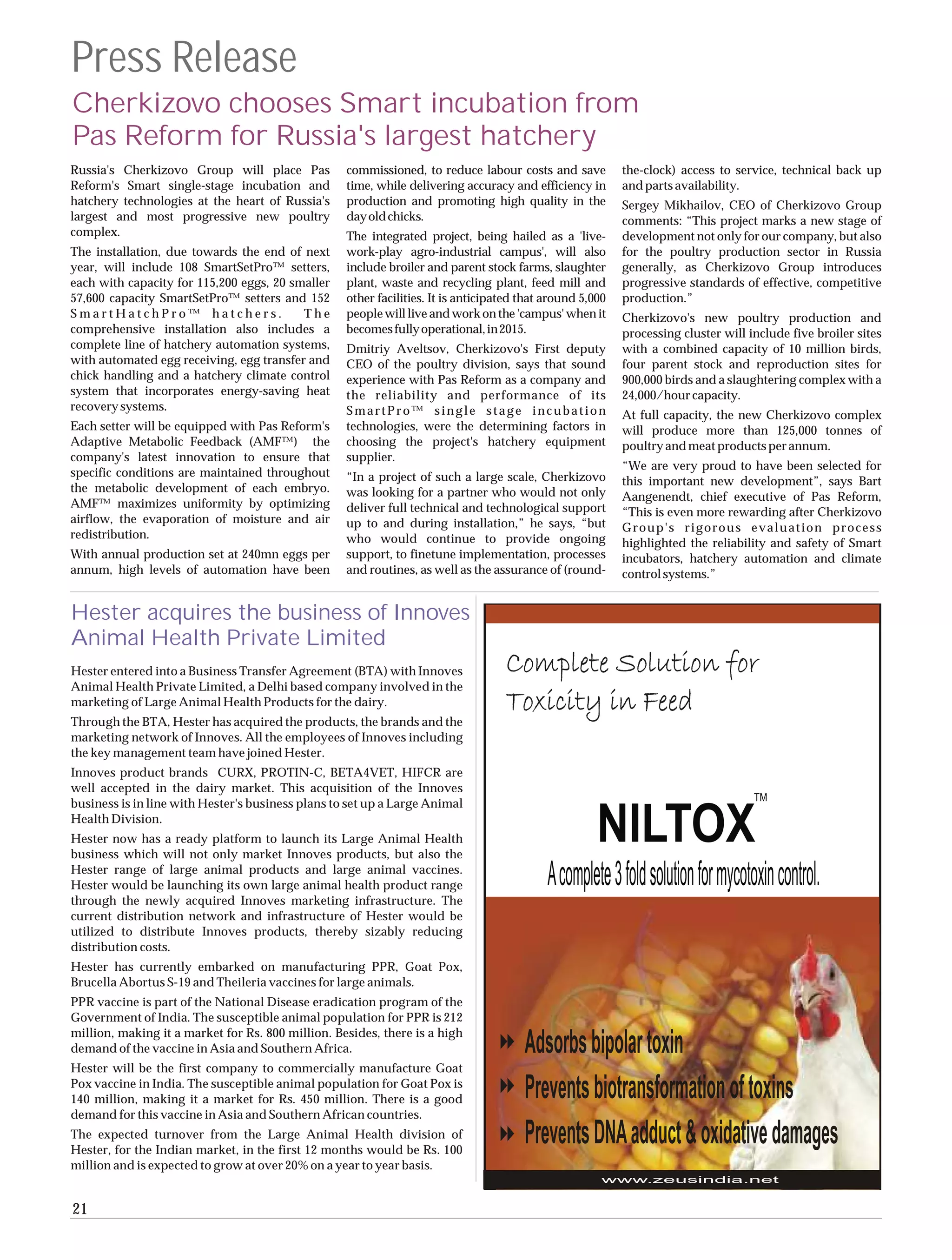 Press Release
Cherkizovo chooses Smart incubation from
Pas Reform for Russia's largest hatchery
Russia's Cherkizovo Group will place Pas           commissioned, to reduce labour costs and save           the-clock) access to service, technical back up
Reform's Smart single-stage incubation and         time, while delivering accuracy and efficiency in       and parts availability.
hatchery technologies at the heart of Russia's     production and promoting high quality in the            Sergey Mikhailov, CEO of Cherkizovo Group
largest and most progressive new poultry           day old chicks.                                         comments: “This project marks a new stage of
complex.                                           The integrated project, being hailed as a 'live-        development not only for our company, but also
The installation, due towards the end of next      work-play agro-industrial campus', will also            for the poultry production sector in Russia
year, will include 108 SmartSetPro™ setters,       include broiler and parent stock farms, slaughter       generally, as Cherkizovo Group introduces
each with capacity for 115,200 eggs, 20 smaller    plant, waste and recycling plant, feed mill and         progressive standards of effective, competitive
57,600 capacity SmartSetPro™ setters and 152       other facilities. It is anticipated that around 5,000   production.”
SmartHatchPro™ hatchers.                  The      people will live and work on the 'campus' when it       Cherkizovo's new poultry production and
comprehensive installation also includes a         becomes fully operational, in 2015.                     processing cluster will include five broiler sites
complete line of hatchery automation systems,      Dmitriy Aveltsov, Cherkizovo's First deputy             with a combined capacity of 10 million birds,
with automated egg receiving, egg transfer and     CEO of the poultry division, says that sound            four parent stock and reproduction sites for
chick handling and a hatchery climate control      experience with Pas Reform as a company and             900,000 birds and a slaughtering complex with a
system that incorporates energy-saving heat        the reliability and performance of its                  24,000/hour capacity.
recovery systems.                                  SmartPro™ single stage incubation                       At full capacity, the new Cherkizovo complex
Each setter will be equipped with Pas Reform's     technologies, were the determining factors in           will produce more than 125,000 tonnes of
Adaptive Metabolic Feedback (AMF™) the             choosing the project's hatchery equipment               poultry and meat products per annum.
company's latest innovation to ensure that         supplier.
                                                                                                           “We are very proud to have been selected for
specific conditions are maintained throughout      “In a project of such a large scale, Cherkizovo         this important new development”, says Bart
the metabolic development of each embryo.          was looking for a partner who would not only            Aangenendt, chief executive of Pas Reform,
AMF™ maximizes uniformity by optimizing            deliver full technical and technological support        “This is even more rewarding after Cherkizovo
airflow, the evaporation of moisture and air       up to and during installation,” he says, “but           Group's rigorous evaluation process
redistribution.                                    who would continue to provide ongoing                   highlighted the reliability and safety of Smart
With annual production set at 240mn eggs per       support, to finetune implementation, processes          incubators, hatchery automation and climate
annum, high levels of automation have been         and routines, as well as the assurance of (round-       control systems.”


Hester acquires the business of Innoves
Animal Health Private Limited
Hester entered into a Business Transfer Agreement (BTA) with Innoves
Animal Health Private Limited, a Delhi based company involved in the
marketing of Large Animal Health Products for the dairy.
Through the BTA, Hester has acquired the products, the brands and the
marketing network of Innoves. All the employees of Innoves including
the key management team have joined Hester.
Innoves product brands CURX, PROTIN-C, BETA4VET, HIFCR are
well accepted in the dairy market. This acquisition of the Innoves
business is in line with Hester's business plans to set up a Large Animal
Health Division.
Hester now has a ready platform to launch its Large Animal Health
business which will not only market Innoves products, but also the
Hester range of large animal products and large animal vaccines.
Hester would be launching its own large animal health product range
through the newly acquired Innoves marketing infrastructure. The
current distribution network and infrastructure of Hester would be
utilized to distribute Innoves products, thereby sizably reducing
distribution costs.
Hester has currently embarked on manufacturing PPR, Goat Pox,
Brucella Abortus S-19 and Theileria vaccines for large animals.
PPR vaccine is part of the National Disease eradication program of the
Government of India. The susceptible animal population for PPR is 212
million, making it a market for Rs. 800 million. Besides, there is a high
demand of the vaccine in Asia and Southern Africa.
Hester will be the first company to commercially manufacture Goat
Pox vaccine in India. The susceptible animal population for Goat Pox is
140 million, making it a market for Rs. 450 million. There is a good
demand for this vaccine in Asia and Southern African countries.
The expected turnover from the Large Animal Health division of
Hester, for the Indian market, in the first 12 months would be Rs. 100
million and is expected to grow at over 20% on a year to year basis.


21
 