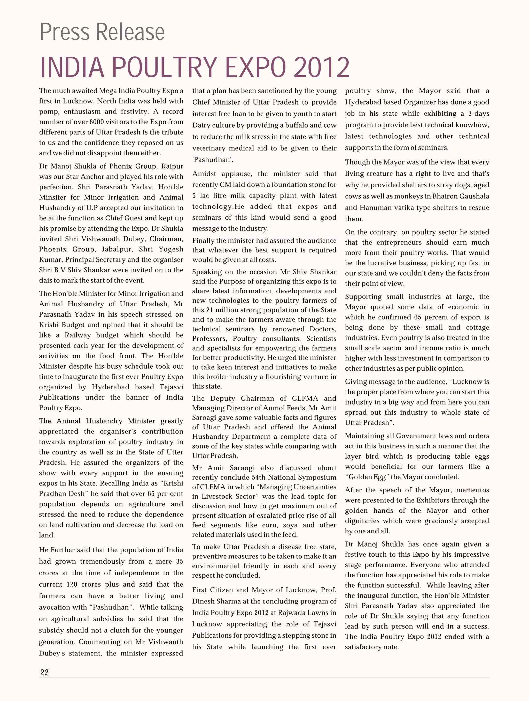 Press Release
INDIA POULTRY EXPO 2012
The much awaited Mega India Poultry Expo a        that a plan has been sanctioned by the young       poultry show, the Mayor said that a
first in Lucknow, North India was held with       Chief Minister of Uttar Pradesh to provide         Hyderabad based Organizer has done a good
pomp, enthusiasm and festivity. A record          interest free loan to be given to youth to start   job in his state while exhibiting a 3-days
number of over 6000 visitors to the Expo from     Dairy culture by providing a buffalo and cow       program to provide best technical knowhow,
different parts of Uttar Pradesh is the tribute
                                                  to reduce the milk stress in the state with free   latest technologies and other technical
to us and the confidence they reposed on us
                                                  veterinary medical aid to be given to their        supports in the form of seminars.
and we did not disappoint them either.
                                                  'Pashudhan'.                                       Though the Mayor was of the view that every
Dr Manoj Shukla of Phonix Group, Raipur
was our Star Anchor and played his role with      Amidst applause, the minister said that            living creature has a right to live and that's
perfection. Shri Parasnath Yadav, Hon'ble         recently CM laid down a foundation stone for       why he provided shelters to stray dogs, aged
Minsiter for Minor Irrigation and Animal          5 lac litre milk capacity plant with latest        cows as well as monkeys in Bhairon Gaushala
Husbandry of U.P accepted our invitation to       technology.He added that expos and                 and Hanuman vatika type shelters to rescue
be at the function as Chief Guest and kept up     seminars of this kind would send a good            them.
his promise by attending the Expo. Dr Shukla      message to the industry.
                                                                                                     On the contrary, on poultry sector he stated
invited Shri Vishwanath Dubey, Chairman,          Finally the minister had assured the audience      that the entrepreneurs should earn much
Phoenix Group, Jabalpur, Shri Yogesh              that whatever the best support is required         more from their poultry works. That would
Kumar, Principal Secretary and the organiser      would be given at all costs.                       be the lucrative business, picking up fast in
Shri B V Shiv Shankar were invited on to the      Speaking on the occasion Mr Shiv Shankar           our state and we couldn't deny the facts from
dais to mark the start of the event.              said the Purpose of organizing this expo is to     their point of view.
The Hon'ble Minister for Minor Irrigation and     share latest information, developments and
                                                                                                     Supporting small industries at large, the
                                                  new technologies to the poultry farmers of
Animal Husbandry of Uttar Pradesh, Mr                                                                Mayor quoted some data of economic in
                                                  this 21 million strong population of the State
Parasnath Yadav in his speech stressed on                                                            which he confirmed 65 percent of export is
                                                  and to make the farmers aware through the
Krishi Budget and opined that it should be                                                           being done by these small and cottage
                                                  technical seminars by renowned Doctors,
like a Railway budget which should be                                                                industries. Even poultry is also treated in the
                                                  Professors, Poultry consultants, Scientists
presented each year for the development of        and specialists for empowering the farmers         small scale sector and income ratio is much
activities on the food front. The Hon'ble         for better productivity. He urged the minister     higher with less investment in comparison to
Minister despite his busy schedule took out       to take keen interest and initiatives to make      other industries as per public opinion.
time to inaugurate the first ever Poultry Expo    this broiler industry a flourishing venture in
                                                                                                     Giving message to the audience, “Lucknow is
organized by Hyderabad based Tejasvi              this state.
                                                                                                     the proper place from where you can start this
Publications under the banner of India            The Deputy Chairman of CLFMA and
                                                                                                     industry in a big way and from here you can
Poultry Expo.                                     Managing Director of Anmol Feeds, Mr Amit
                                                                                                     spread out this industry to whole state of
                                                  Saroagi gave some valuable facts and figures
The Animal Husbandry Minister greatly                                                                Uttar Pradesh”.
                                                  of Uttar Pradesh and offered the Animal
appreciated the organiser's contribution
                                                  Husbandry Department a complete data of            Maintaining all Government laws and orders
towards exploration of poultry industry in
                                                  some of the key states while comparing with        act in this business in such a manner that the
the country as well as in the State of Utter
                                                  Uttar Pradesh.                                     layer bird which is producing table eggs
Pradesh. He assured the organizers of the
                                                  Mr Amit Saraogi also discussed about               would beneficial for our farmers like a
show with every support in the ensuing
                                                  recently conclude 54th National Symposium          “Golden Egg” the Mayor concluded.
expos in his State. Recalling India as “Krishi
                                                  of CLFMA in which “Managing Uncertainties          After the speech of the Mayor, mementos
Pradhan Desh” he said that over 65 per cent       in Livestock Sector” was the lead topic for
                                                                                                     were presented to the Exhibitors through the
population depends on agriculture and             discussion and how to get maximum out of
                                                                                                     golden hands of the Mayor and other
stressed the need to reduce the dependence        present situation of escalated price rise of all
                                                                                                     dignitaries which were graciously accepted
on land cultivation and decrease the load on      feed segments like corn, soya and other
                                                                                                     by one and all.
land.                                             related materials used in the feed.
                                                  To make Uttar Pradesh a disease free state,        Dr Manoj Shukla has once again given a
He Further said that the population of India
                                                  preventive measures to be taken to make it an      festive touch to this Expo by his impressive
had grown tremendously from a mere 35                                                                stage performance. Everyone who attended
                                                  environmental friendly in each and every
crores at the time of independence to the         respect he concluded.                              the function has appreciated his role to make
current 120 crores plus and said that the                                                            the function successful. While leaving after
                                                  First Citizen and Mayor of Lucknow, Prof.
farmers can have a better living and                                                                 the inaugural function, the Hon'ble Minister
                                                  Dinesh Sharma at the concluding program of
avocation with “Pashudhan”. While talking                                                            Shri Parasnath Yadav also appreciated the
                                                  India Poultry Expo 2012 at Rajwada Lawns in        role of Dr Shukla saying that any function
on agricultural subsidies he said that the
                                                  Lucknow appreciating the role of Tejasvi           lead by such person will end in a success.
subsidy should not a clutch for the younger
                                                  Publications for providing a stepping stone in     The India Poultry Expo 2012 ended with a
generation. Commenting on Mr Vishwanth
                                                  his State while launching the first ever           satisfactory note.
Dubey's statement, the minister expressed

22
 