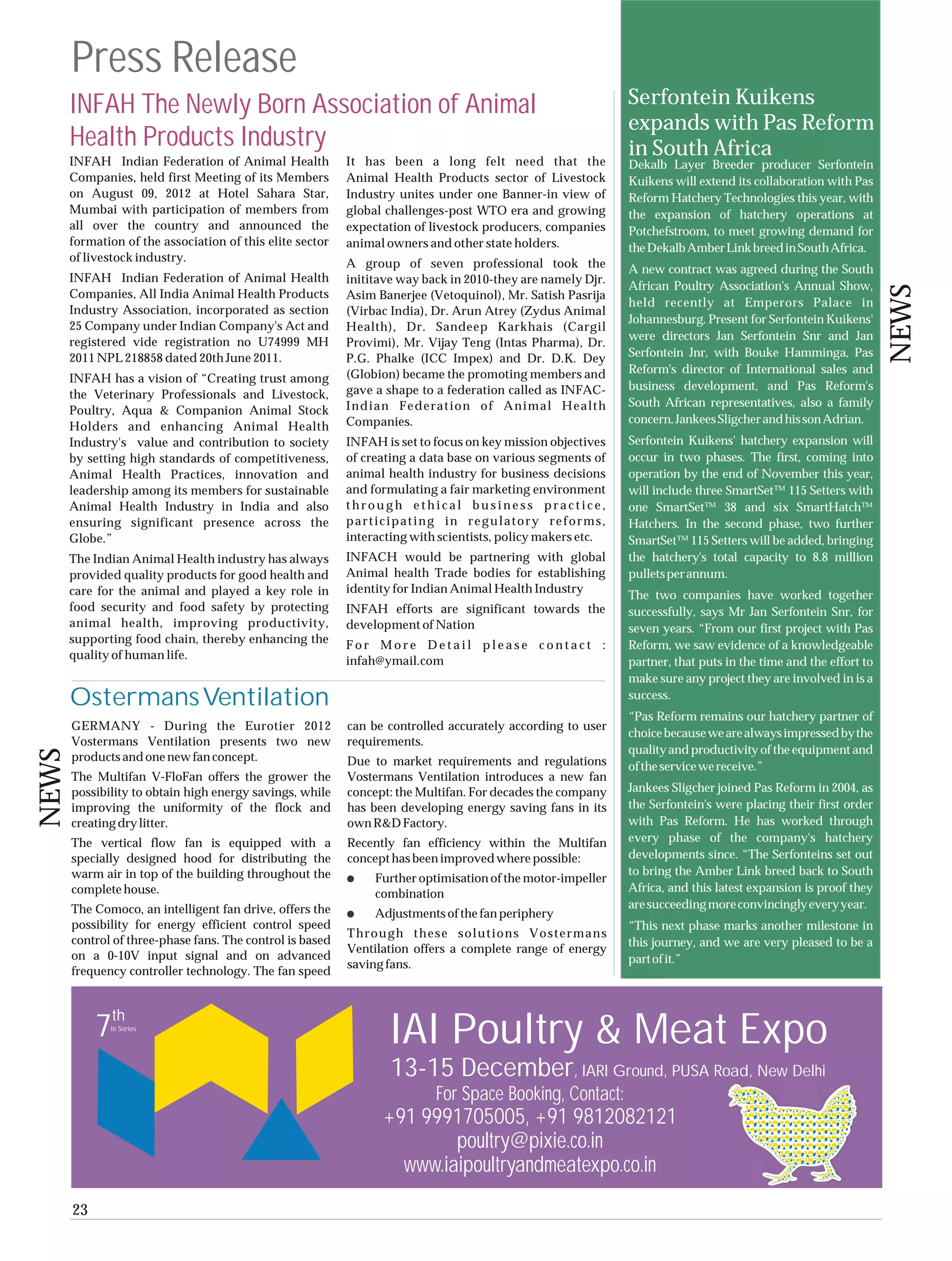 Press Release
       INFAH The Newly Born Association of Animal                                                            Serfontein Kuikens
                                                                                                             expands with Pas Reform
       Health Products Industry                                                                              in South Africa
       INFAH Indian Federation of Animal Health            It has been a long felt need that the             Dekalb Layer Breeder producer Serfontein
       Companies, held first Meeting of its Members        Animal Health Products sector of Livestock        Kuikens will extend its collaboration with Pas
       on August 09, 2012 at Hotel Sahara Star,            Industry unites under one Banner-in view of       Reform Hatchery Technologies this year, with
       Mumbai with participation of members from           global challenges-post WTO era and growing        the expansion of hatchery operations at
       all over the country and announced the              expectation of livestock producers, companies     Potchefstroom, to meet growing demand for
       formation of the association of this elite sector   animal owners and other state holders.            the Dekalb Amber Link breed in South Africa.
       of livestock industry.                              A group of seven professional took the            A new contract was agreed during the South
       INFAH Indian Federation of Animal Health            inititave way back in 2010-they are namely Djr.
                                                                                                             African Poultry Association's Annual Show,




                                                                                                                                                                NEWS
       Companies, All India Animal Health Products         Asim Banerjee (Vetoquinol), Mr. Satish Pasrija
                                                                                                             held recently at Emperors Palace in
       Industry Association, incorporated as section       (Virbac India), Dr. Arun Atrey (Zydus Animal
                                                                                                             Johannesburg. Present for Serfontein Kuikens'
       25 Company under Indian Company's Act and           Health), Dr. Sandeep Karkhais (Cargil
       registered vide registration no U74999 MH                                                             were directors Jan Serfontein Snr and Jan
                                                           Provimi), Mr. Vijay Teng (Intas Pharma), Dr.
       2011 NPL 218858 dated 20th June 2011.               P.G. Phalke (ICC Impex) and Dr. D.K. Dey          Serfontein Jnr, with Bouke Hamminga, Pas
                                                           (Globion) became the promoting members and        Reform's director of International sales and
       INFAH has a vision of “Creating trust among
                                                           gave a shape to a federation called as INFAC-     business development, and Pas Reform's
       the Veterinary Professionals and Livestock,
                                                           Indian Federation of Animal Health                South African representatives, also a family
       Poultry, Aqua & Companion Animal Stock
                                                           Companies.                                        concern, Jankees Sligcher and his son Adrian.
       Holders and enhancing Animal Health
       Industry's value and contribution to society        INFAH is set to focus on key mission objectives   Serfontein Kuikens' hatchery expansion will
       by setting high standards of competitiveness,       of creating a data base on various segments of    occur in two phases. The first, coming into
       Animal Health Practices, innovation and             animal health industry for business decisions     operation by the end of November this year,
       leadership among its members for sustainable        and formulating a fair marketing environment      will include three SmartSet™ 115 Setters with
       Animal Health Industry in India and also            through ethical business practice,                one SmartSet™ 38 and six SmartHatch™
       ensuring significant presence across the            participating in regulatory reforms,              Hatchers. In the second phase, two further
       Globe.”                                             interacting with scientists, policy makers etc.   SmartSet™ 115 Setters will be added, bringing
       The Indian Animal Health industry has always        INFACH would be partnering with global            the hatchery's total capacity to 8.8 million
       provided quality products for good health and       Animal health Trade bodies for establishing       pullets per annum.
       care for the animal and played a key role in        identity for Indian Animal Health Industry
                                                                                                             The two companies have worked together
       food security and food safety by protecting         INFAH efforts are significant towards the         successfully, says Mr Jan Serfontein Snr, for
       animal health, improving productivity,              development of Nation                             seven years. “From our first project with Pas
       supporting food chain, thereby enhancing the        For More Detail please contact :                  Reform, we saw evidence of a knowledgeable
       quality of human life.                              infah@ymail.com                                   partner, that puts in the time and the effort to
                                                                                                             make sure any project they are involved in is a
       Ostermans Ventilation                                                                                 success.
                                                                                                             “Pas Reform remains our hatchery partner of
       GERMANY - During the Eurotier 2012                  can be controlled accurately according to user
                                                                                                             choice because we are always impressed by the
       Vostermans Ventilation presents two new             requirements.
                                                                                                             quality and productivity of the equipment and
NEWS




       products and one new fan concept.                   Due to market requirements and regulations        of the service we receive.”
       The Multifan V-FloFan offers the grower the         Vostermans Ventilation introduces a new fan
       possibility to obtain high energy savings, while    concept: the Multifan. For decades the company    Jankees Sligcher joined Pas Reform in 2004, as
       improving the uniformity of the flock and           has been developing energy saving fans in its     the Serfontein's were placing their first order
       creating dry litter.                                own R&D Factory.                                  with Pas Reform. He has worked through
       The vertical flow fan is equipped with a            Recently fan efficiency within the Multifan       every phase of the company's hatchery
       specially designed hood for distributing the        concept has been improved where possible:         developments since. “The Serfonteins set out
       warm air in top of the building throughout the                                                        to bring the Amber Link breed back to South
                                                                Further optimisation of the motor-impeller
       complete house.                                          combination                                  Africa, and this latest expansion is proof they
       The Comoco, an intelligent fan drive, offers the                                                      are succeeding more convincingly every year.
                                                                Adjustments of the fan periphery
       possibility for energy efficient control speed                                                        “This next phase marks another milestone in
                                                           Through these solutions Vostermans
       control of three-phase fans. The control is based                                                     this journey, and we are very pleased to be a
                                                           Ventilation offers a complete range of energy
       on a 0-10V input signal and on advanced                                                               part of it.”
                                                           saving fans.
       frequency controller technology. The fan speed



            7th
              in Series
                                                                  IAI Poultry & Meat Expo
                                                                   13-15 December, IARI Ground, PUSA Road, New Delhi
                                                                           For Space Booking, Contact:
                                                                 +91 9991705005, +91 9812082121
                                                                         poultry@pixie.co.in
                                                                   www.iaipoultryandmeatexpo.co.in
       23
 