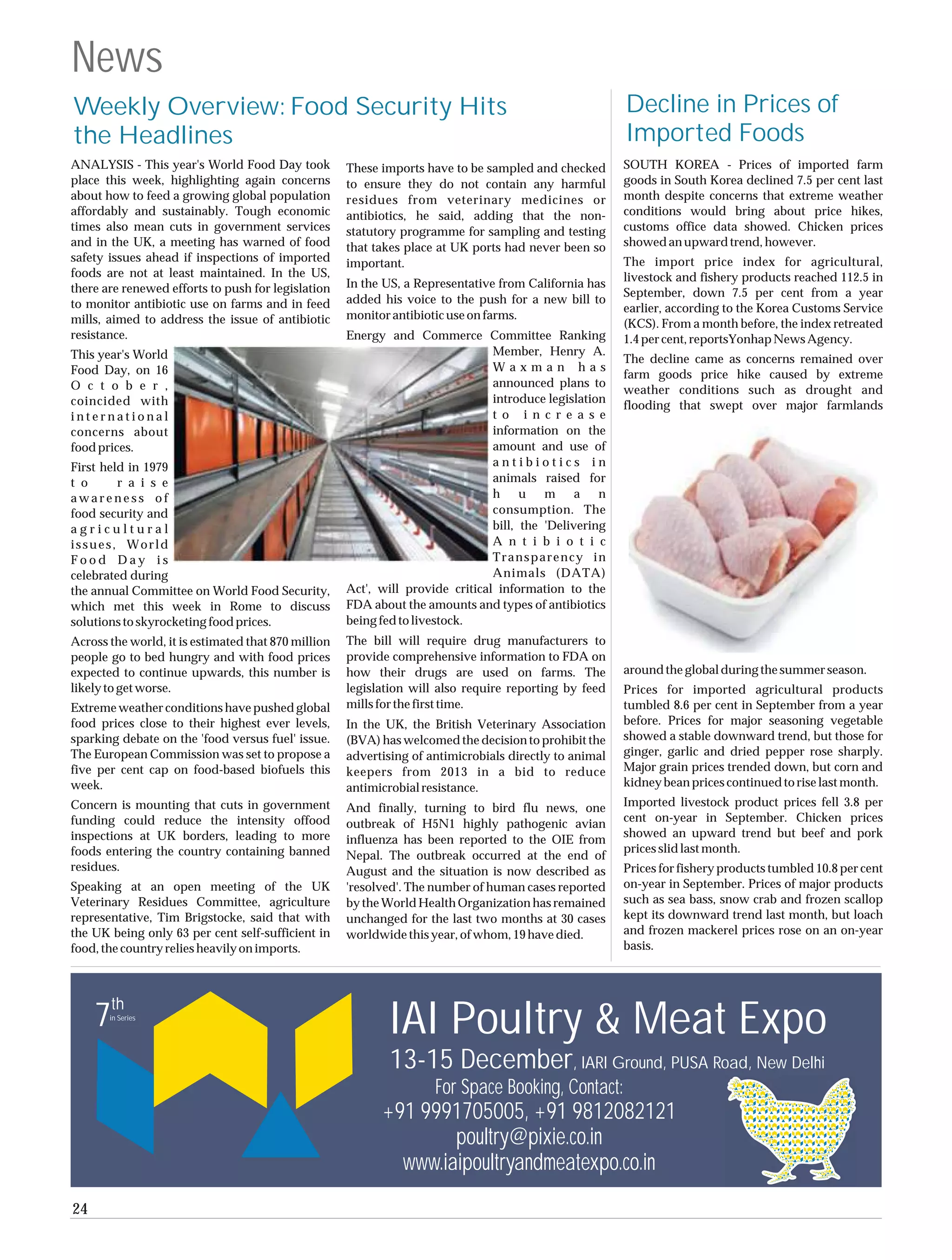 News
Weekly Overview: Food Security Hits                                                                     Decline in Prices of
the Headlines                                                                                           Imported Foods
ANALYSIS - This year's World Food Day took           These imports have to be sampled and checked       SOUTH KOREA - Prices of imported farm
place this week, highlighting again concerns         to ensure they do not contain any harmful          goods in South Korea declined 7.5 per cent last
about how to feed a growing global population        residues from veterinary medicines or              month despite concerns that extreme weather
affordably and sustainably. Tough economic           antibiotics, he said, adding that the non-         conditions would bring about price hikes,
times also mean cuts in government services          statutory programme for sampling and testing       customs office data showed. Chicken prices
and in the UK, a meeting has warned of food          that takes place at UK ports had never been so     showed an upward trend, however.
safety issues ahead if inspections of imported       important.                                         The import price index for agricultural,
foods are not at least maintained. In the US,                                                           livestock and fishery products reached 112.5 in
there are renewed efforts to push for legislation    In the US, a Representative from California has
                                                                                                        September, down 7.5 per cent from a year
to monitor antibiotic use on farms and in feed       added his voice to the push for a new bill to
                                                                                                        earlier, according to the Korea Customs Service
mills, aimed to address the issue of antibiotic      monitor antibiotic use on farms.
                                                                                                        (KCS). From a month before, the index retreated
resistance.                                          Energy and Commerce Committee Ranking              1.4 per cent, reportsYonhap News Agency.
This year's World                                                               Member, Henry A.
                                                                                                        The decline came as concerns remained over
Food Day, on 16                                                                 Waxman has
                                                                                                        farm goods price hike caused by extreme
O c t o b e r ,                                                                 announced plans to
                                                                                                        weather conditions such as drought and
coincided with                                                                  introduce legislation
                                                                                                        flooding that swept over major farmlands
international                                                                   t o i n c r e a s e
concerns about                                                                  information on the
food prices.                                                                    amount and use of
First held in 1979                                                              antibiotics in
t o      r a i s e                                                              animals raised for
awareness of                                                                    h u m a n
food security and                                                               consumption. The
agricultural                                                                    bill, the 'Delivering
issues, World                                                                   A n t i b i o t i c
Food Day is                                                                     Transparency in
celebrated during                                                               Animals (DATA)
the annual Committee on World Food Security,         Act', will provide critical information to the
which met this week in Rome to discuss               FDA about the amounts and types of antibiotics
solutions to skyrocketing food prices.               being fed to livestock.
Across the world, it is estimated that 870 million   The bill will require drug manufacturers to
people go to bed hungry and with food prices         provide comprehensive information to FDA on
expected to continue upwards, this number is         how their drugs are used on farms. The             around the global during the summer season.
likely to get worse.                                 legislation will also require reporting by feed    Prices for imported agricultural products
Extreme weather conditions have pushed global        mills for the first time.                          tumbled 8.6 per cent in September from a year
food prices close to their highest ever levels,      In the UK, the British Veterinary Association      before. Prices for major seasoning vegetable
sparking debate on the 'food versus fuel' issue.     (BVA) has welcomed the decision to prohibit the    showed a stable downward trend, but those for
The European Commission was set to propose a         advertising of antimicrobials directly to animal   ginger, garlic and dried pepper rose sharply.
five per cent cap on food-based biofuels this        keepers from 2013 in a bid to reduce               Major grain prices trended down, but corn and
week.                                                antimicrobial resistance.                          kidney bean prices continued to rise last month.
Concern is mounting that cuts in government          And finally, turning to bird flu news, one         Imported livestock product prices fell 3.8 per
funding could reduce the intensity offood            outbreak of H5N1 highly pathogenic avian           cent on-year in September. Chicken prices
inspections at UK borders, leading to more                                                              showed an upward trend but beef and pork
                                                     influenza has been reported to the OIE from
foods entering the country containing banned                                                            prices slid last month.
                                                     Nepal. The outbreak occurred at the end of
residues.                                            August and the situation is now described as       Prices for fishery products tumbled 10.8 per cent
Speaking at an open meeting of the UK                'resolved'. The number of human cases reported     on-year in September. Prices of major products
Veterinary Residues Committee, agriculture           by the World Health Organization has remained      such as sea bass, snow crab and frozen scallop
representative, Tim Brigstocke, said that with       unchanged for the last two months at 30 cases      kept its downward trend last month, but loach
the UK being only 63 per cent self-sufficient in     worldwide this year, of whom, 19 have died.        and frozen mackerel prices rose on an on-year
food, the country relies heavily on imports.                                                            basis.



       th
     7 in Series
                                                            IAI Poultry & Meat Expo
                                                             13-15 December, IARI Ground, PUSA Road, New Delhi
                                                                     For Space Booking, Contact:
                                                           +91 9991705005, +91 9812082121
                                                                   poultry@pixie.co.in
                                                             www.iaipoultryandmeatexpo.co.in
24
 