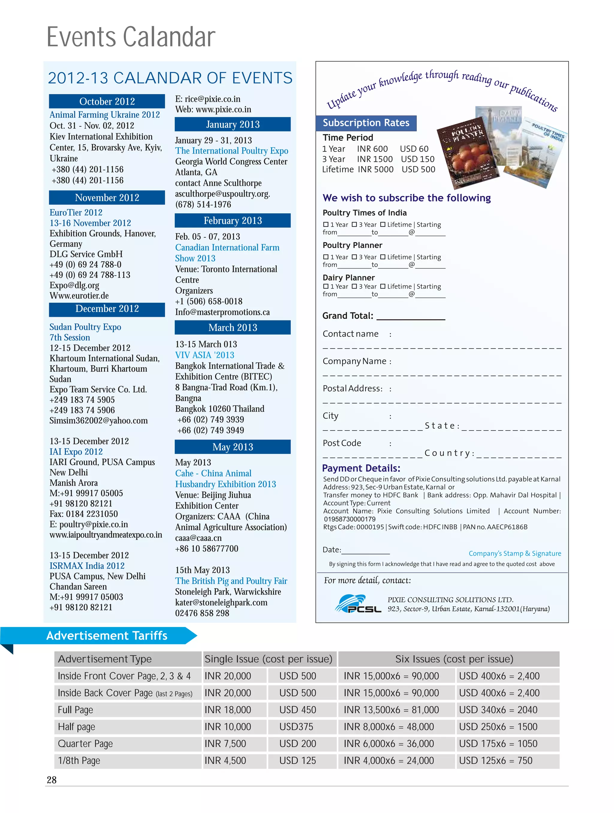 Events Calandar
2012-13 CALANDAR OF EVENTS
          October 2012               E: rice@pixie.co.in
                                     Web: www.pixie.co.in
Animal Farming Ukraine 2012
Oct. 31 - Nov. 02, 2012                      January 2013
Kiev International Exhibition        January 29 - 31, 2013
Center, 15, Brovarsky Ave, Kyiv,     The International Poultry Expo
Ukraine                              Georgia World Congress Center
+380 (44) 201-1156                   Atlanta, GA
+380 (44) 201-1156                   contact Anne Sculthorpe
         November 2012               asculthorpe@uspoultry.org.
                                     (678) 514-1976
EuroTier 2012
13-16 November 2012                          February 2013
Exhibition Grounds, Hanover,         Feb. 05 - 07, 2013
Germany                              Canadian International Farm
DLG Service GmbH                     Show 2013
+49 (0) 69 24 788-0
                                     Venue: Toronto International
+49 (0) 69 24 788-113
                                     Centre
Expo@dlg.org
                                     Organizers
Www.eurotier.de
                                     +1 (506) 658-0018
         December 2012               Info@masterpromotions.ca
Sudan Poultry Expo                            March 2013
7th Session
12-15 December 2012                  13-15 March 013
Khartoum International Sudan,        VIV ASIA '2013
Khartoum, Burri Khartoum             Bangkok International Trade &
Sudan                                Exhibition Centre (BITEC)
Expo Team Service Co. Ltd.           8 Bangna-Trad Road (Km.1),
+249 183 74 5905                     Bangna
+249 183 74 5906                     Bangkok 10260 Thailand
Simsim362002@yahoo.com               +66 (02) 749 3939
                                     +66 (02) 749 3949
13-15 December 2012
IAI Expo 2012                                  May 2013
IARI Ground, PUSA Campus             May 2013
New Delhi                            Cahe - China Animal
Manish Arora                         Husbandry Exhibition 2013
M:+91 99917 05005                    Venue: Beijing Jiuhua
+91 98120 82121                      Exhibition Center
Fax: 0184 2231050                    Organizers: CAAA (China
E: poultry@pixie.co.in               Animal Agriculture Association)
www.iaipoultryandmeatexpo.co.in      caaa@caaa.cn
                                     +86 10 58677700
13-15 December 2012
ISRMAX India 2012                    15th May 2013
PUSA Campus, New Delhi
                                     The British Pig and Poultry Fair
Chandan Sareen
                                     Stoneleigh Park, Warwickshire
M:+91 99917 05003
                                     kater@stoneleighpark.com
+91 98120 82121
                                     02476 858 298

Advertisement Tariffs
     Advertisement Type                      Single Issue (cost per issue)              Six Issues (cost per issue)
     Inside Front Cover Page, 2, 3 & 4       INR 20,000           USD 500    INR 15,000x6 = 90,000    USD 400x6 = 2,400
     Inside Back Cover Page (last 2 Pages)   INR 20,000           USD 500    INR 15,000x6 = 90,000    USD 400x6 = 2,400
     Full Page                               INR 18,000           USD 450    INR 13,500x6 = 81,000    USD 340x6 = 2040
     Half page                               INR 10,000           USD375     INR 8,000x6 = 48,000     USD 250x6 = 1500
     Quarter Page                            INR 7,500            USD 200    INR 6,000x6 = 36,000     USD 175x6 = 1050
     1/8th Page                              INR 4,500            USD 125    INR 4,000x6 = 24,000     USD 125x6 = 750
28
 