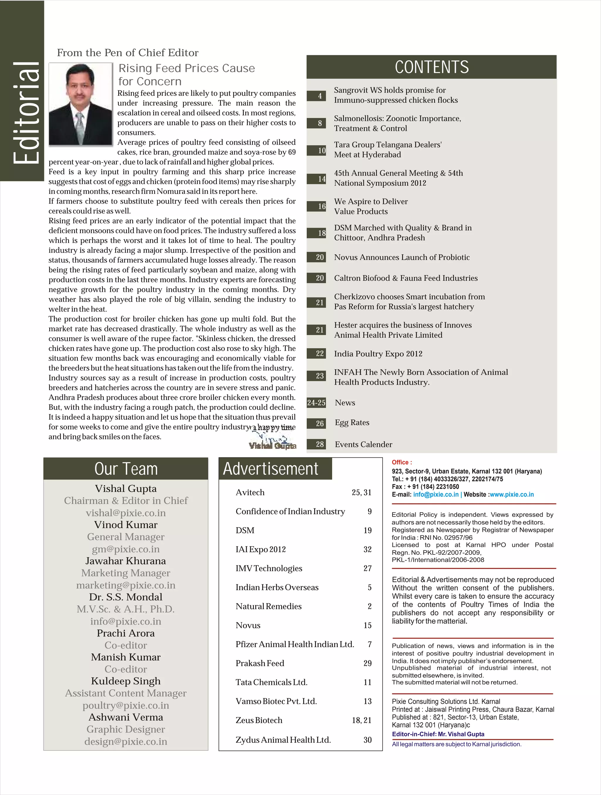 From the Pen of Chief Editor
Editorial
                                  Rising Feed Prices Cause                                                             CONTENTS
                                  for Concern
                                  Rising feed prices are likely to put poultry companies             Sangrovit WS holds promise for
                                                                                                4
                                  under increasing pressure. The main reason the                     Immuno-suppressed chicken flocks
                                  escalation in cereal and oilseed costs. In most regions,
                                                                                                     Salmonellosis: Zoonotic Importance,
                                  producers are unable to pass on their higher costs to         8
                                                                                                     Treatment & Control
                                  consumers.
                                  Average prices of poultry feed consisting of oilseed               Tara Group Telangana Dealers'
                                  cakes, rice bran, grounded maize and soya-rose by 69          10
                                                                                                     Meet at Hyderabad
            percent year-on-year , due to lack of rainfall and higher global prices.
            Feed is a key input in poultry farming and this sharp price increase                     45th Annual General Meeting & 54th
            suggests that cost of eggs and chicken (protein food items) may rise sharply        14
                                                                                                     National Symposium 2012
            in coming months, research firm Nomura said in its report here.
            If farmers choose to substitute poultry feed with cereals then prices for                We Aspire to Deliver
                                                                                                16
            cereals could rise as well.                                                              Value Products
            Rising feed prices are an early indicator of the potential impact that the
            deficient monsoons could have on food prices. The industry suffered a loss               DSM Marched with Quality & Brand in
                                                                                                18
            which is perhaps the worst and it takes lot of time to heal. The poultry                 Chittoor, Andhra Pradesh
            industry is already facing a major slump. Irrespective of the position and
            status, thousands of farmers accumulated huge losses already. The reason           20    Novus Announces Launch of Probiotic
            being the rising rates of feed particularly soybean and maize, along with
            production costs in the last three months. Industry experts are forecasting        20    Caltron Biofood & Fauna Feed Industries
            negative growth for the poultry industry in the coming months. Dry
            weather has also played the role of big villain, sending the industry to                 Cherkizovo chooses Smart incubation from
                                                                                               21
            welter in the heat.                                                                      Pas Reform for Russia's largest hatchery
            The production cost for broiler chicken has gone up multi fold. But the
            market rate has decreased drastically. The whole industry as well as the                 Hester acquires the business of Innoves
                                                                                               21
            consumer is well aware of the rupee factor. "Skinless chicken, the dressed               Animal Health Private Limited
            chicken rates have gone up. The production cost also rose to sky high. The
                                                                                               22    India Poultry Expo 2012
            situation few months back was encouraging and economically viable for
            the breeders but the heat situations has taken out the life from the industry.
                                                                                               23    INFAH The Newly Born Association of Animal
            Industry sources say as a result of increase in production costs, poultry
                                                                                                     Health Products Industry.
            breeders and hatcheries across the country are in severe stress and panic.
            Andhra Pradesh produces about three crore broiler chicken every month.
                                                                                             24-25   News
            But, with the industry facing a rough patch, the production could decline.
            It is indeed a happy situation and let us hope that the situation thus prevail
                                                                                               26    Egg Rates
            for some weeks to come and give the entire poultry industry a happy time
            and bring back smiles on the faces.
                                                                                               28    Events Calender

                                                                                                                     Office :
                          Our Team                                Advertisement                                      923, Sector-9, Urban Estate, Karnal 132 001 (Haryana)
                                                                                                                     Tel.: + 91 (184) 4033326/327, 2202174/75
                        Vishal Gupta                                                                                 Fax : + 91 (184) 2231050
                                                                       Avitech                           25, 31      E-mail: info@pixie.co.in | Website :www.pixie.co.in
                Chairman & Editor in Chief
                    vishal@pixie.co.in                                 Confidence of Indian Industry          9
                       Vinod Kumar
                                                                       DSM                                   19
                     General Manager
                       gm@pixie.co.in                                  IAI Expo 2012                         32
                    Jawahar Khurana
                                                                       IMV Technologies                      27
                   Marketing Manager
                                                                                                                     Editorial & Advertisements may not be reproduced
                  marketing@pixie.co.in                                Indian Herbs Overseas                  5      Without the written consent of the publishers.
                     Dr. S.S. Mondal                                                                                 Whilst every care is taken to ensure the accuracy
                                                                       Natural Remedies                       2      of the contents of Poultry Times of India the
                  M.V.Sc. & A.H., Ph.D.                                                                              publishers do not accept any responsibility or
                      info@pixie.co.in                                 Novus                                 15
                                                                                                                     liability for the matterial.
                        Prachi Arora
                          Co-editor                                    Pfizer Animal Health Indian Ltd.       7
                      Manish Kumar
                                                                       Prakash Feed                          29
                          Co-editor
                      Kuldeep Singh                                    Tata Chemicals Ltd.                   11
                Assistant Content Manager
                                                                       Vamso Biotec Pvt. Ltd.                13      Pixie Consulting Solutions Ltd. Karnal
                   poultry@pixie.co.in                                                                               Printed at : Jaiswal Printing Press, Chaura Bazar, Karnal
                     Ashwani Verma                                     Zeus Biotech                      18, 21      Published at : 821, Sector-13, Urban Estate,
                                                                                                                     Karnal 132 001 (Haryana)c
                     Graphic Designer                                                                                               :
                    design@pixie.co.in                                 Zydus Animal Health Ltd.              30
 