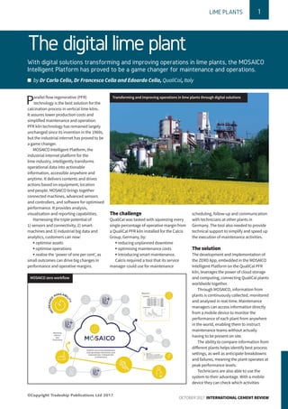 The digital lime plant
With digital solutions transforming and improving operations in lime plants, the MOSAICO
Intelligent Platform has proved to be a game changer for maintenance and operations.
n by Dr Carlo Cello, Dr Francesco Cella and Edoardo Cella, QualiCal, Italy
1LIME PLANTS
OCTOBER 2017 INTERNATIONAL CEMENT REVIEW
Parallel flow regenerative (PFR)
technology is the best solution for the
calcination process in vertical lime kilns.
It assures lower production costs and
simplified maintenance and operation.
PFR kiln technology has remained largely
unchanged since its invention in the 1960s,
but the industrial internet has proved to be
a game changer.
MOSAICO Intelligent Platform, the
industrial internet platform for the
lime industry, intelligently transforms
operational data into actionable
information, accessible anywhere and
anytime. It delivers contents and drives
actions based on equipment, location
and people. MOSAICO brings together
connected machines, advanced sensors
and controllers, and software for optimised
performance. It provides analysis,
visualisation and reporting capabilities.
Harnessing the triple potential of
1) sensors and connectivity, 2) smart-
machines and 3) industrial big data and
analytics, customers can now:
• optimise assets
• optimise operations
• realise the ‘power of one per cent’, as
small outcomes can drive big changes in
performance and operative margins.
The challenge
QualiCal was tasked with squeezing every
single percentage of operative margin from
a QualiCal PFR kiln installed for the Calcis
Group, Germany, by:
• reducing unplanned downtime
• optimising maintenance costs
• introducing smart maintenance.
Calcis required a tool that its service
manager could use for maintenance
scheduling, follow-up and communication
with technicians at other plants in
Germany. The tool also needed to provide
technical support to simplify and speed up
the execution of maintenance activities.
The solution
The development and implementation of
the ZERO App, embedded in the MOSAICO
Intelligent Platform on the QualiCal PFR
kiln, leverages the power of cloud storage
and computing, connecting QualiCal plants
worldwide together.
Through MOSAICO, information from
plants is continuously collected, monitored
and analysed in real-time. Maintenance
managers can access information directly
from a mobile device to monitor the
performance of each plant from anywhere
in the world, enabling them to instruct
maintenance teams without actually
having to be present on site.
The ability to compare information from
different plants helps identify best process
settings, as well as anticipate breakdowns
and failures, meaning the plant operates at
peak performance levels.
Technicians are also able to use the
system to their advantage. With a mobile
device they can check which activities
Transforming and improving operations in lime plants through digital solutions
MOSAICO zero workflow
©Copyright Tradeship Publications Ltd 2017
 