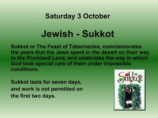 Sukkot or The Feast of Tabernacles, commemorates
the years that the Jews spent in the desert on their way
to the Promised Land, and celebrates the way in which
God took special care of them under impossible
conditions.
Sukkot lasts for seven days,
and work is not permitted on
the first two days.
Saturday 3 October
Jewish - Sukkot
 