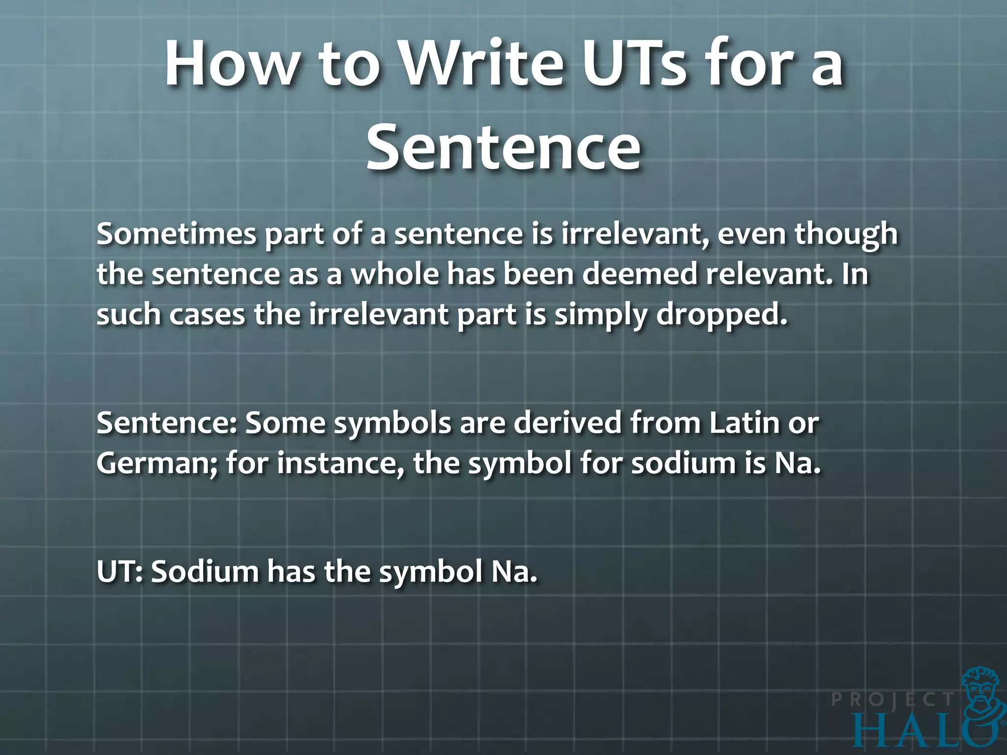 How to Write UTs for a
          Sentence
Sometimes part of a sentence is irrelevant, even though
the sentence as a whole has been deemed relevant. In
such cases the irrelevant part is simply dropped.


Sentence: Some symbols are derived from Latin or
German; for instance, the symbol for sodium is Na.


UT: Sodium has the symbol Na.
 